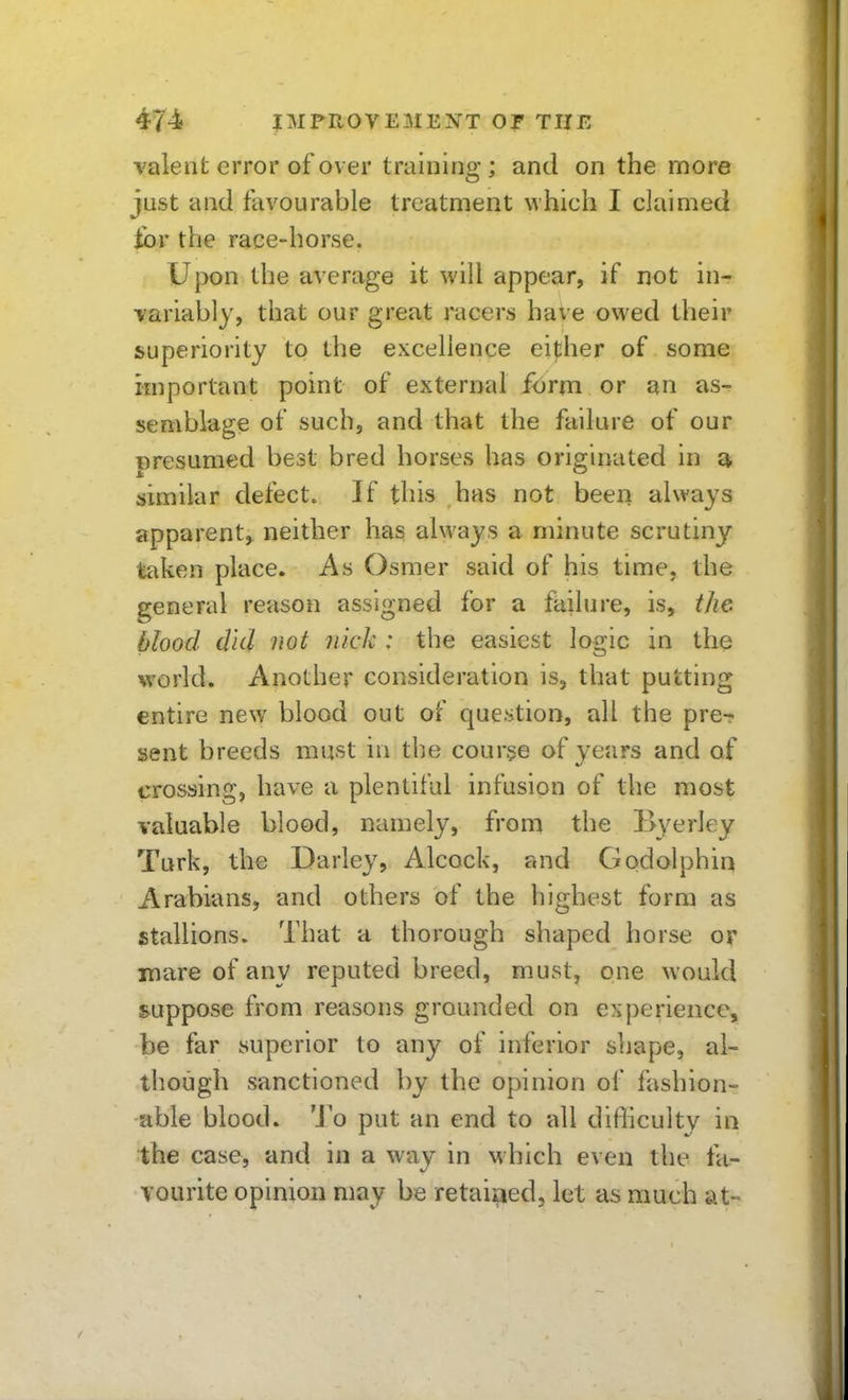 valeiit error of over traiiiino-; and on the more just and favourable treatment which I claimed ibr the race-horse. Upon the average it will appear, if not in- variably, that our great racers have owed their superiority to the excellence either of some important point of external ibrm or an as- semblage of such, and that the failure of our presumed best bred horses has originated in similar defect. If this has not been always apparent, neither has always a minute scrutiny taken place. As Osmer said of his time, the general reason assigned for a failure, is, the Mood did not nick : the easiest logic in the world. Another consideration is, that putting entire new^ blood out of question, all the pre- sent breeds must in the course of years and of crossing, have a plentiful infusion of the most valuable blood, namely, from the Byerley Turk, the Darley, Alcock, and Godolphin Arabians, and others of the highest form as stallions. That a thorough shaped horse or mare of any reputed breed, must, one would suppose from reasons grounded on e^iperience, be far superior to any of inferior shape, al- though sanctioned by the opinion of fashion- able blood. To put an end to all difficulty in the case, and in a way in which even the fa- vourite opinion may be retaitied, let as much at-