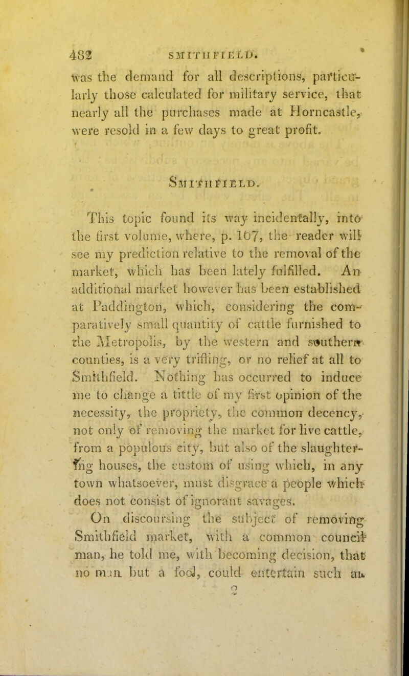 the demand for all descriptions, pai'ticit- larly those calculated for military service, that nearly all the purchases made at Horncastle, were resold in a few days to great profit. Smith]?ield. This topic found its way incidentally, into^ the first volume, where, p. 107, the reader wil^ see my prediction relative to the removal of the market, which has been lately fulfilled. An additional market however has been established at Paddington, which, considering the com- paratively small quantity of cattle furnished to the i\Ietropolis, by the western and sx>uther» counties, is a very trifling, or no relief at all to Smklifield. Nothing has occurred to induce iiie to change a tittle of my fet opinion of the necessity, the propriety, the common decency, not only of removing the market for live cattle, from a populous cit}^, but also of the slaughter- fiig houses, the custom of using which, in any town whatsoever, must disgrace a people wdiicb does not consist of ignorant savages. On discoursing the sul)jecf of removing Smithfi^ld niarket, with a common councii= man, he told me, with becoming decision, that no m.ia but a iboJ, could entertain such au