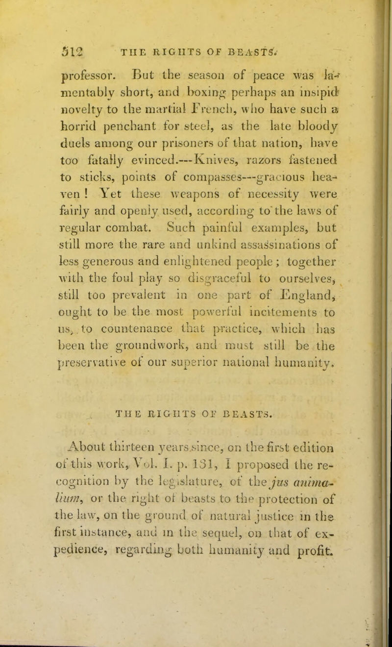 professor. But the season of peace was la^' mentably short, aiid boxing perhaps an insipid novelty to the niitrtial French, who have such a horrid penchant for steel, as the lale bloody duels among our prisoners of that nation, have too fatally evinced.—Knives, razors fastened to sticks, points of compasses—gracious hea- \en ! Yet the.'se weapons of necessity were fairly and openly used, according to'the laws of regular combat. Such painful examples, but still more the rare and unkind assassinations of less generous and enlightened people ; together with the foul play so disgraceful to ourselves^ still too prevalent in one part of Englandj ought to be the most powerful incitements to US;, to countenance that practice, which has been the groundwork, and must slill be the preservative of our superior national humanity. THE RIGHTS or BEASTS. About thirteen years,since, on the first edition of this M ork, Voh I. }). 131, I proposed the re- cognition by the legislature, of the jus anima^ Hum, or the right ot beasts to the protection of the law, on the ground of natural justice m the first instance, and in the sequel, on that of ex- pedience, regarding both humanity and profit.