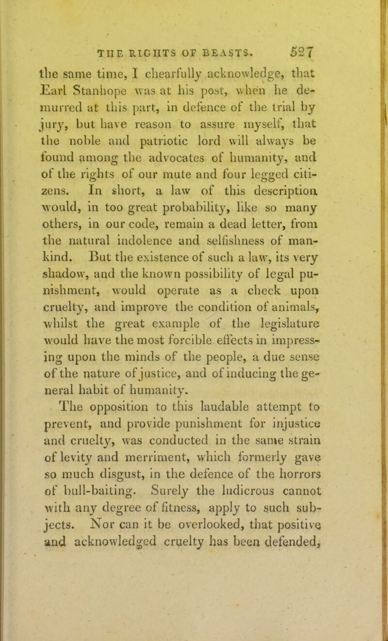 the same time, I cbearfully acknowledge, that Earl Stanhope \vas at his post, w hen he de- murred at this part, in defence of tlie trial by jury, but have reason to assure myself, that the noble and patriotic lord will always be found among the advocates of humanity, and of the rights of our mute and four legged citi- zens. In short, a law of this descriptioa would, in too great probability, like so many others, in our code, remain a dead letter, from the natural indolence and selfishness of man- kind. But the existence of such a law, its very shadow, and the known possibility of legal pu- nishment, would operate as a check upon cruelty, and improve the condition of animals^ whilst the great example of the legislature would have the most forcible effects in impress- ing upon the minds of the people, a due sense of the nature of justice, and of inducing the ge- neral habit of humanity. The opposition to this laudable attempt to prevent, and provide punishment for injustice and cruelty, was conducted in the same strain of levity and merriment, which formerly gave so much disgust, in the defence of the horrors of bull-baiting. Surely the ludicrous cannot with any degree of fitness, apply to such sub- jects. Nor can it be overlooked, that positive and acknowledged cruelty has been defended,