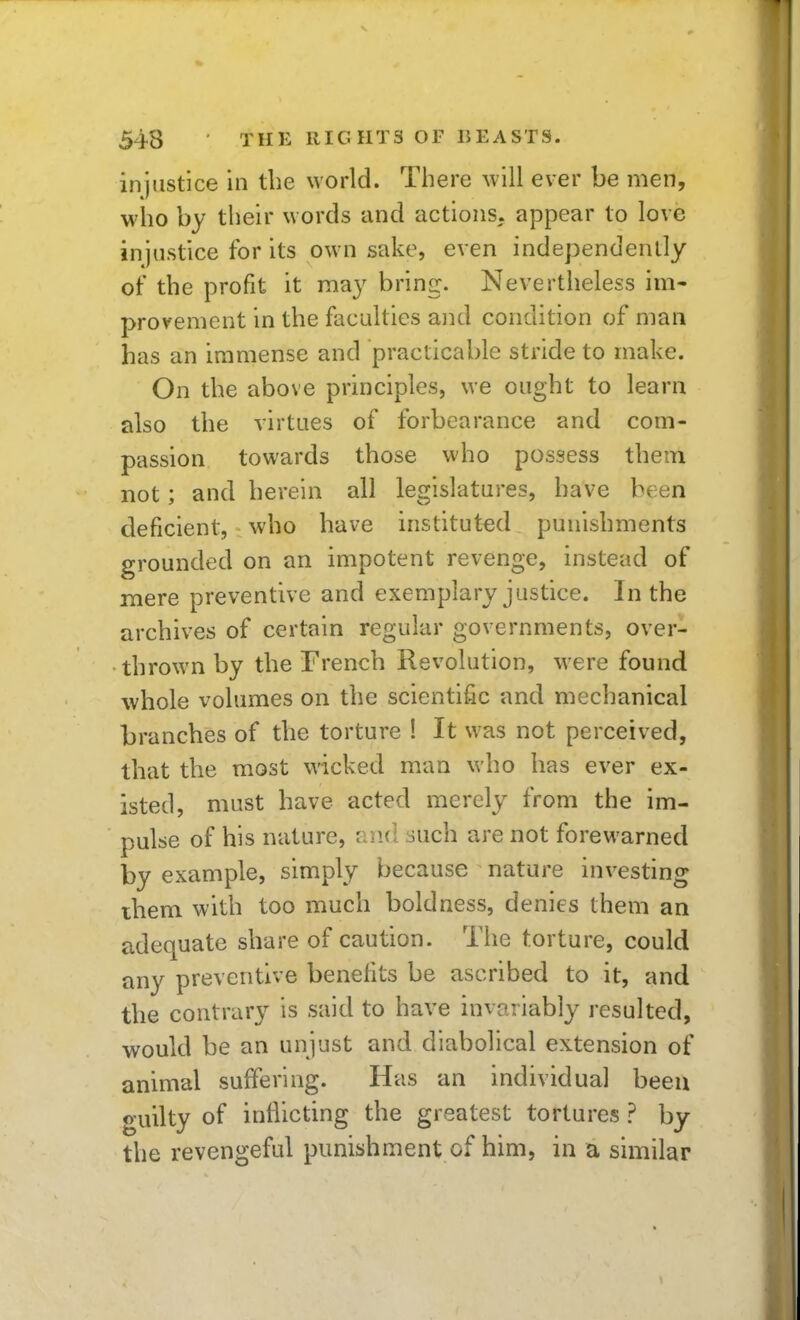 injustice in the world. There will ever be men, who by their words and actions, appear to love injustice for its own sake, even independently of the profit it may bring. Nevertheless im- provement in the faculties and condition of man has an immense and practicable stride to make. On the above principles, we ought to learn also the virtues of forbearance and com- passion towards those who possess them not; and herein all legislatures, have been deficient, who have instituted punishments grounded on an impotent revenge, instead of mere preventive and exemplary justice. In the archives of certain regular governments, over- thrown by the French Revolution, were found whole volumes on the scientific and mechanical branches of the torture ! It was not perceived, that the most wicked man who has ever ex- isted, must have acted merely from the im- pulse of his nature, and such are not forewarned by example, simply because nature investing ihem with too much boldness, denies them an adequate share of caution. The torture, could any preventive benefits be ascribed to it, and the contrary is said to have invariably resulted, would be an unjust and diabolical extension of animal suffering. Has an individual been guilty of inflicting the greatest tortures ? by the revengeful punishment of him, in a similar