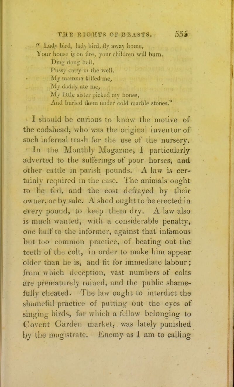  Ladv biid, lady bird, fly away home, 1 our house is ou ihe^ your childreu will burn. Diim- doJiii btil. Pussy catty in tlie well. JSIy nuunina killed me, jVIy tliukly ate nie, My little sister picked my bones. And buried ikem under cold marble stones. I should be curious to know the motive of the coclshead, who was the original inventor of such infernal trash tor the use of the nursery. Jn the Monthly Magazine, I particularly adverted to the sufferings of poor horses, and other cattle in parish pounds. A law is cer- tainly required in the case. The animals ought to be fed, and the cost defrayed by their owner, or by sale. A shed ought to be erected in every pound, to keep them dry. A law also is niucli wanted, Avith a considerable penalty, one half to the informer, against that infamous but too common practice, of beating out the teeth of the colt, in order to make him appear older than he is, and fit for immediate labour; from w hich deception, vast numbers of colts are prematurely ruined, and the public shame- fully cheated. The law ought to interdict the shameful practice of putting out the eyes of singing birds, fur which a fellow belonging to Covent Garden market, was lately punished