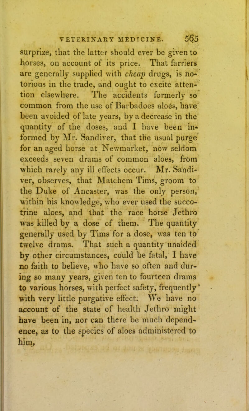 surprize, that the latter should ever be given to horses, on account of its price. That farriers are generally supplied with cheap drugs, is no- torious in the trade, and ought to excite atten- tion elsewhere. The accidents formerly so common from the use of Barbadoes aloes, have been avoided of late years, by a decrease in the quantity of the doses, and I have been in- formed by Mr. Sandiver, that the usual purge for an aged horse at Newmarket, now seldom exceeds seven drams of common aloes, from which rarely any ill effects occur. Mr. Sandi- ver, observes, that Matchem Tims, groom to the Duke of Ancaster, was the only person, •within his knowledge, who ever used the succo- trine aloes, and that the race horse Jethro was killed by a dose of them. The quantity generally used by Tims for a dose, was ten to twelve drams. That such a quantity unaided by other circumstances, could be fatal, I have no faith to believe, who have so often and dur- ing so many years, given ten to fourteen drams to various horses, with perfect safety, frequently' with very little purgative effect. We ha^ e no account of the state of health Jethro might have been in, nor can there be much depend- ence, as to the species of aloes administered tQ