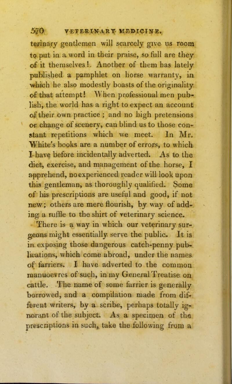 terina.ry gentlemen will scarcely give us room to put in a word in their praise, so full are they of it themselves!. Another of them has lately published a pamphlet on horse warranty, in which he also modestly boasts of the originality of that attempt! When professional men pub« lish, the world has a right to expect an account of their own practice ; and no high pretensions or change of scenery, can blind us to those con- stant repetitions which we meet. In Mr. White's books are a number of errors, to which I-have before incidentally adverted. As to the diet, exercise, and management of the horse, I apprehend, no experienced reader will look upon this gentleman, as thoroughly qualified. Some of his prescriptions are useful and good, if not new; others are mere flourish, by M'ay of add- ing, a ruffle to the shirt of veterinary science. There is a way in which our veterinary sur- geons might essentially serve the public. It is ia exposing those dangerous catch-penny pub- lications, which come abroad, under the names of farriers. I have adverted to the common manuoevres of such, in my General Treatise on cattle. The name of some farrier is generally borrowed, and a compilation made from dif- ferent writers, by a scribe, perhaps totally ig- norant of the subject. As a specimen of the prescriptions in such, take the following from a