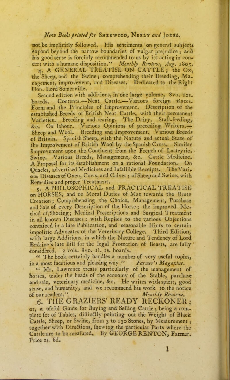 Bot.be implicitly followed. His sentiments on general subject* expand beyond the narrow boundaries of vulgar prejudice ; ancl his good sense is forcibly recommended to us by its acting in con» cert with a humane disjX)sition. Mofithlj Rfvicvj, Aug, 1805* 4. A GENERAL TREATISE ON CATTLE ; the Ox, the Sheep, and the Swine; comprehending their Breeding, Ma- ragcment, improvevent, and Diseases. Dedicated to the Right Hon. Lord Somerville. Second edition with additions, in one large volume, 8vo. 12s. boards. Contents.—Neat Cattle.—Various foreign Kaces. Form and the Principles of Lnprovement. Description of the established Breeds of British Neat Cattle, with their permanent Varieties. Breeding and rearing. The Dairy. Stall-feeding, &c. Ox labour. Various Opinions of preceding Writers.— Sheep and Wool. Breeding and ImproYcment. Various Breeds of Britain. Spanish Sheep, with the Nature and actual State of the Improvement of British Wool by the Spanish Cross. Similar Improvement upon the Continent from the French of Lasteyrie, - Swin^. Various Breeds, Management, &c. Cattle Ivlcdicine, A Proposal for its establishment ori a rational Foundation. On Quacks, adverti ;ed Medicines and lufallible Receipts. TheVarif. ous Diseases of Oxen, Cows, and Calves ; of Sheep and Swine, with Remedies and proper Treatment. 5. A PHILOSOPHICAL and PRACTICAL TREATLSE on HORSES, and on Moral Duties of Man towards the Brute Creation ; Comprehending the Choice, Management, Purchase and Sale of every Description of the Horse ; the improved Me- thod of^ Shoeing; Medical Prescriptions and Surgical Treatment in all known Diseases : with Replies to the various Objections contained in a late Publication, and seasonable Hints to certain impolitic Advocates of the Veterinary College. Third Edition, with large Additions, in which the Nature and Tendency of Lord Erskine's late Bill for the legal Piotection of Beasts, are fully ' considered, 2 vols. 8vo. il. is. boards. '* The book certainly handles a number of very useful topics, in a most facetious and pleasing way. Farmer's MagaTcine. Mr, Lawrence treats particularly of the manitgement of horses, under the heads of the economy of the Stable, purchase and sale, veterinary medicine, &c. He writes with spirit, good sense, and humanity, and we recommend his work to the notice of our readers. Monthly Rcvietu. 6. THE GRAZIERS' READY RECKONER; or, a ufeful Guide for Buying and Selling Cattle ; being a com- plete fet of Tables, diftindlly pointing out the Weight of Black Cattle, Sheep, or Swine, from 3 to 130 Stones, by Mealurement; together with Direftions, Ihevving the particular Parts where the Cattle are to be mexfured. By GEURGE RENTON, Farmer. Price 3s, 6d, 1