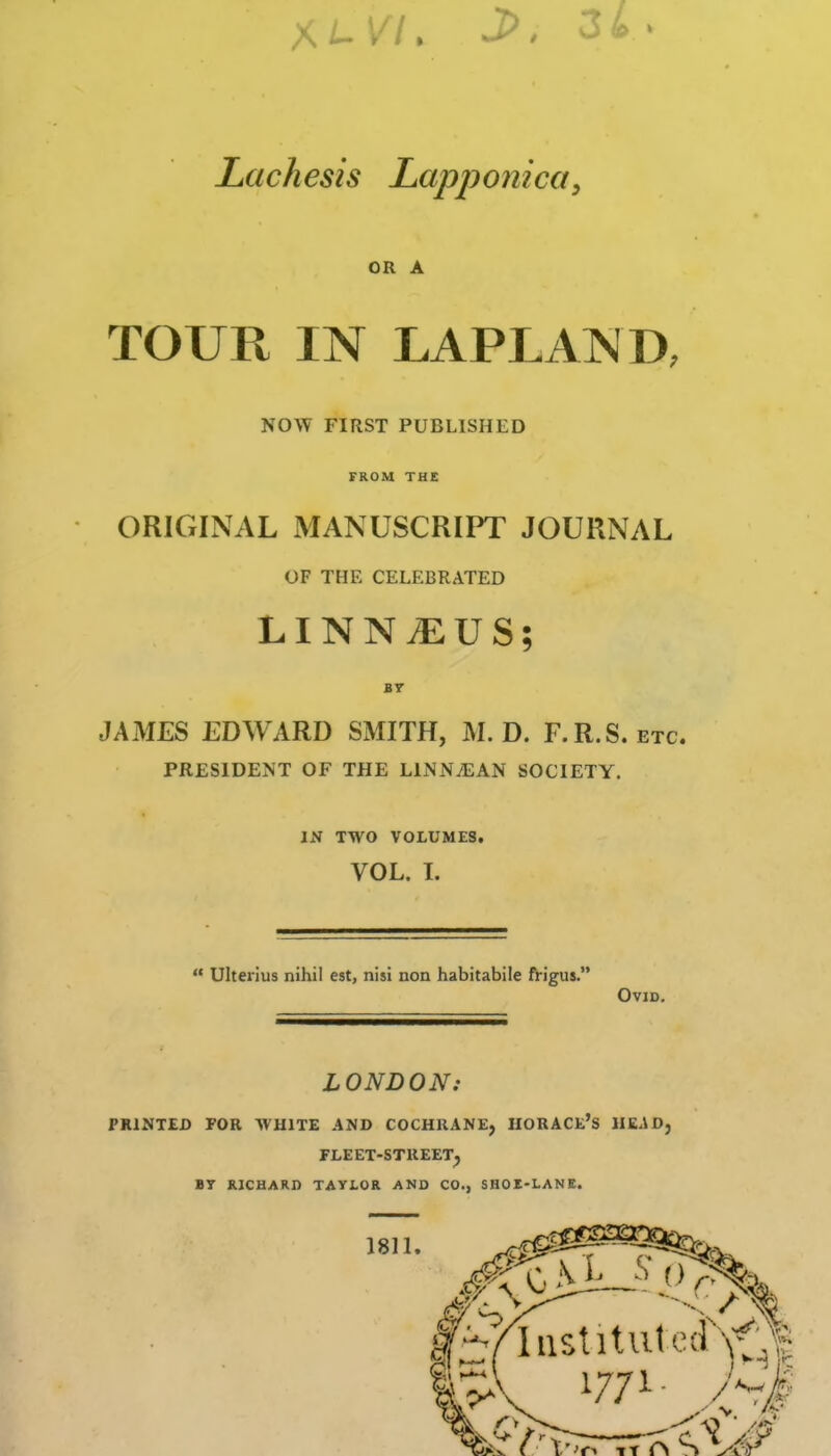 Lachesis LapponicQy OR A TOUR IN LAPLAND, NOW FIRST PUBLISHED FROM THE ORIGINAL MANUSCRIPT JOURNAL OF THE CELEBRATED LINN^US; JAMES EDWARD SMITH, M. D. F.R.S. etc. PRESIDENT OF THE LlNNiEAN SOCIETY. IN TWO VOLUMES. VOL. I.  Ulterius nihil est, nisi non habitabile frigus. Ovid, LONDON: PRINTED PGR WHITE AND COCHRANE, HORACE'S HE.iD, FLEET-STREET^ BT RICHARD TAYLOR AND CO., SHOE-LANE. 1811. ^iPfT7*^<V