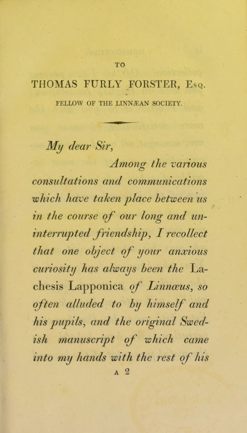 TO THOMAS FURLY FORSTER, Esq. FELLOW OF THE LINN/EAN SOCIETY. My dear Sir, Amoncr the various consultations and communications which have taken place between us in the course of our long and un- interrupted friendship, I recollect that one object of your a^iwious curiosity has always been the La- chesis Lapponica of Linnceus, so often alluded to by himself and his pupils, and the original Swed- ish manuscript of which came into my hands with the rest of his A 2