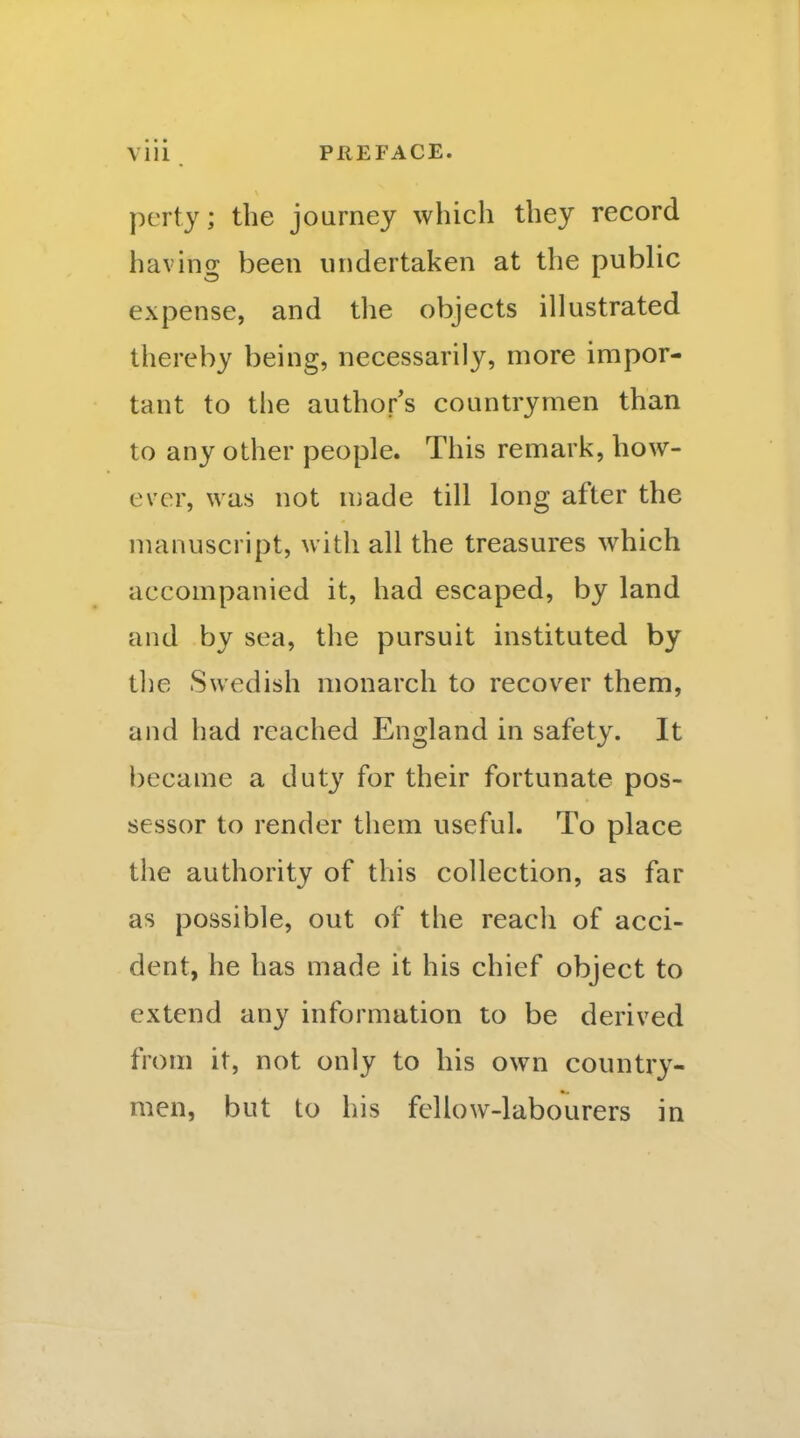 perty; the journey which they record having; been undertaken at the public expense, and the objects illustrated thereby being, necessarily, more impor- tant to the author's countrymen than to any other people. This remark, how- ever, was not n}ade till long after the manuscript, witli all the treasures which accompanied it, had escaped, by land and by sea, the pursuit instituted by tlie Swedish monarch to recover them, and had reached England in safety. It became a duty for their fortunate pos- sessor to render them useful. To place the authority of this collection, as far as possible, out of the reach of acci- dent, he has made it his chief object to extend any information to be derived from it, not only to his own country- men, but to his fellow-labourers in