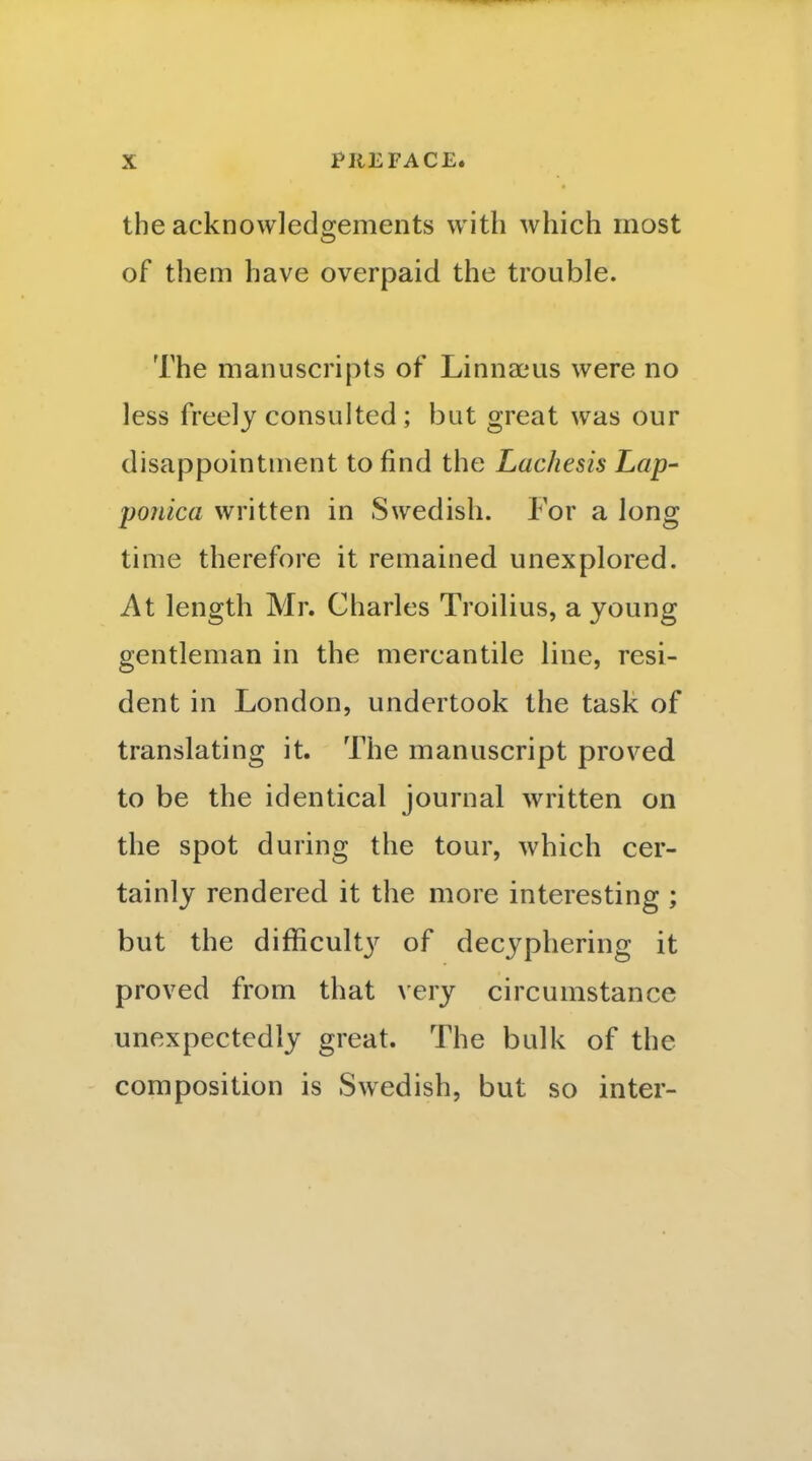 the acknowledgements with which most of them have overpaid the trouble. The manuscripts of Linnaeus were no less freely consulted; but great was our disappointment to find the Lachesis Lap- ponica written in Swedish. 1 or a long time therefore it remained unexplored. At length Mr. Charles Troilius, a young gentleman in the mercantile line, resi- dent in London, undertook the task of translating it. The manuscript proved to be the identical journal written on the spot during the tour, which cer- tainly rendered it the more interesting ; but the difficult}^ of decyphering it proved from that very circumstance unexpectedly great. The bulk of the composition is Swedish, but so inter-
