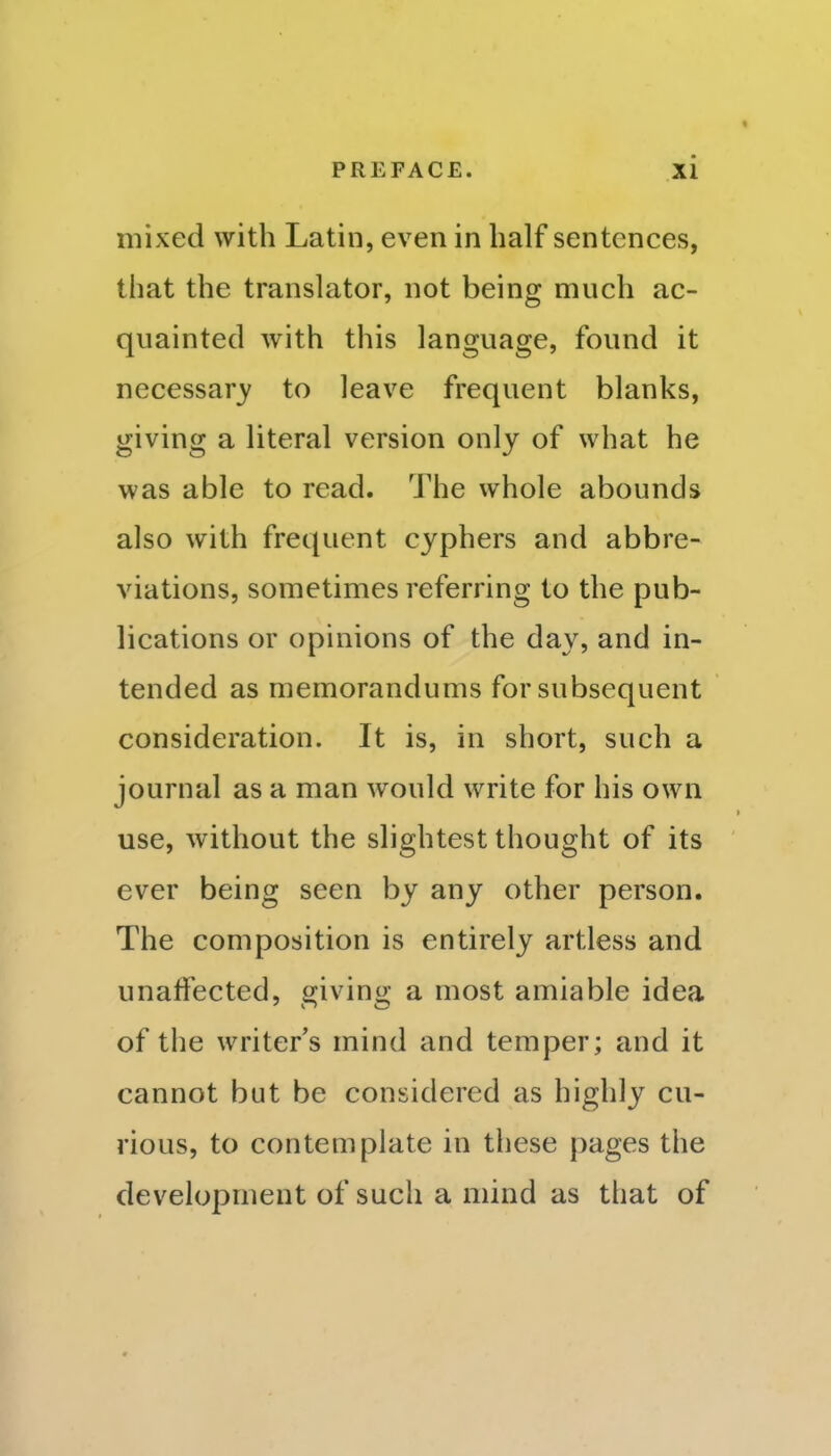 mixed with Latin, even in half sentences, that the translator, not being much ac- quainted with this language, found it necessary to leave frequent blanks, giving a literal version only of what he was able to read. The whole abounds also with frequent cyphers and abbre- viations, sometimes referring to the pub- lications or opinions of the day, and in- tended as memorandums for subsequent consideration. It is, in short, such a journal as a man would write for his own use, without the slightest thought of its ever being seen by any other person. The composition is entirely artless and unaffected, giving a most amiable idea of the writer's mind and temper; and it cannot but be considered as highly cu- rious, to contemplate in these pages the development of such a mind as that of