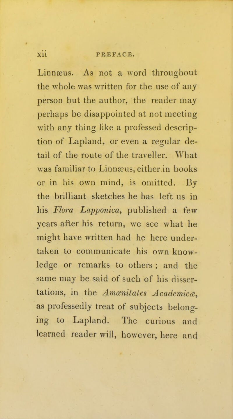 I Xii PREFACE. Linnaeus. As not a word throughout the whole was written for the use of any person but the author, the reader may perhaps be disappointed at not meeting with any thing hke a professed descrip- tion of Lapland, or even a regular de- tail of the route of the traveller. What was familiar to Linna?us, either in books or in his own mind, is omitted. By the brilliant sketches he has left us in his Flora Lappojiica, published a few years after his return, we see Avhat he might have written had he here under- taken to communicate his own know- ledge or remarks to others ; and the same may be said of such of his disser- tations, in the Amoonitates Academicce, as professedly treat of subjects belong- ing to Lapland. The curious and learned reader will, however, here and