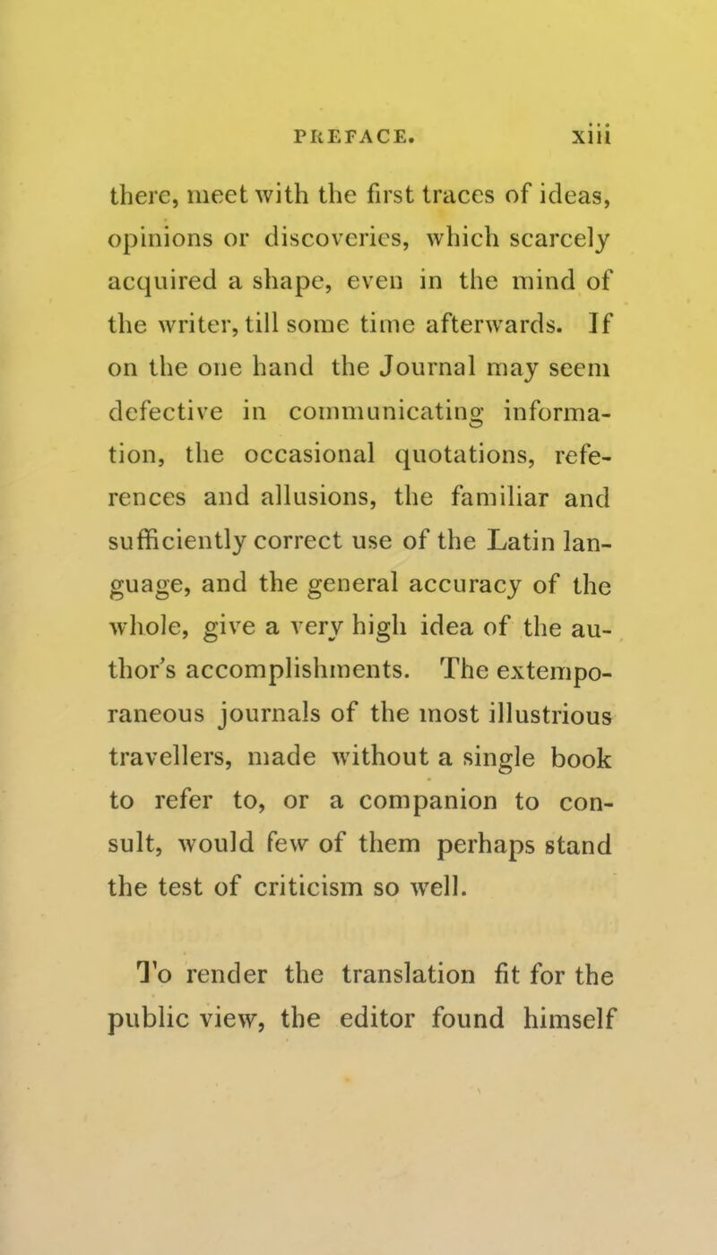 there, meet with the first traces of ideas, opinions or discoveries, which scarcely acquired a shape, even in the mind of the writer, till some time afterwards. If on the one hand the Journal may seem defective in communicatins; informa- tion, the occasional quotations, refe- rences and allusions, the familiar and sufficiently correct use of the Latin lan- guage, and the general accuracy of the whole, give a very high idea of the au- thor's accomplishments. The extempo- raneous journals of the most illustrious travellers, made without a single book to refer to, or a companion to con- sult, would few of them perhaps stand the test of criticism so well. To render the translation fit for the public view, the editor found himself