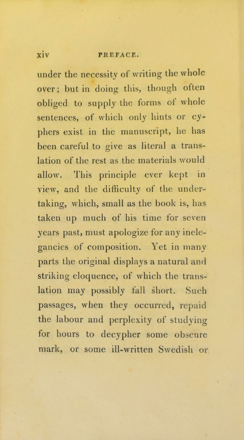 under the necessity of writing the whole over; but in doing tliis, though often obliged to supply the forms of whole sentences, of which only hints or cy- phers exist in the manuscript, he has been careful to give as literal a trans- lation of the rest as the materials would allow. This principle ever kept in view, and the difficulty of the under- taking, which, small as the book is, has taken up much of his time for seven years past> must apologize for any inele- gancies of composition. Yet in many parts the original displays a natural and striking eloquence, of which the trans- lation may possibly fall short. Such passages, when they occurred, repaid the labour and perplexity of studying for hours to decypher some obscure mark, or some ill-written Swedish or