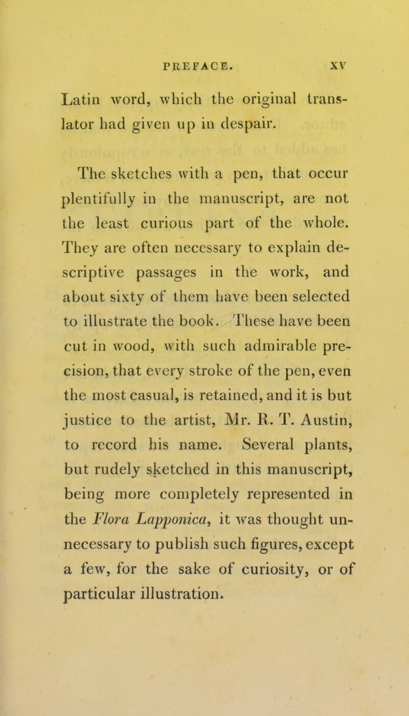 Latin word, which the original trans- lator had given up in despair. The sketches with a pen, that occur plentifully in the manuscript, are not the least curious part of the whole. They are often necessary to explain de- scriptive passages in the work, and about sixty of them have been selected to illustrate the book. These have been cut in wood, with such admirable pre- cision, that every stroke of the pen, even the most casual, is retained, and it is but justice to the artist, Mr. R. T. Austin, to record his name. Several plants, but rudely sketched in this manuscript, being more completely represented in the Flora Lapponica, it was thought un- necessary to publish such figures, except a few, for the sake of curiosity, or of particular illustration.