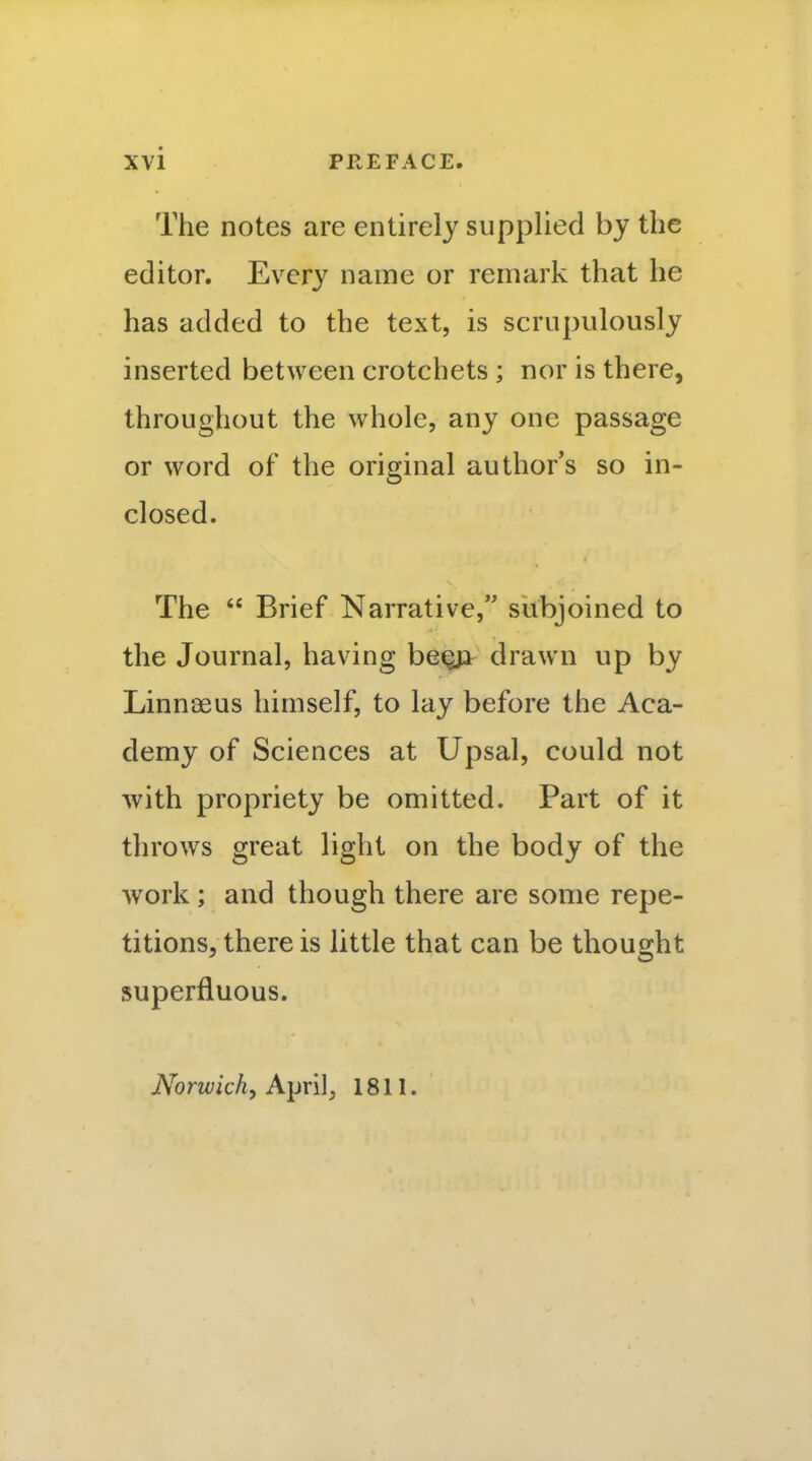 The notes are entirely supplied by the editor. Every name or remark that he has added to the text, is scrupulously inserted between crotchets ; nor is there, throughout the whole, any one passage or word of the original author's so in- closed. The  Brief Narrative, subjoined to the Journal, having be^ drawn up by Linn{3eus himself, to lay before the Aca- demy of Sciences at Upsal, could not with propriety be omitted. Part of it throws great light on the body of the work; and though there are some repe- titions, there is little that can be thought superfluous. Norwich, April, 1811.