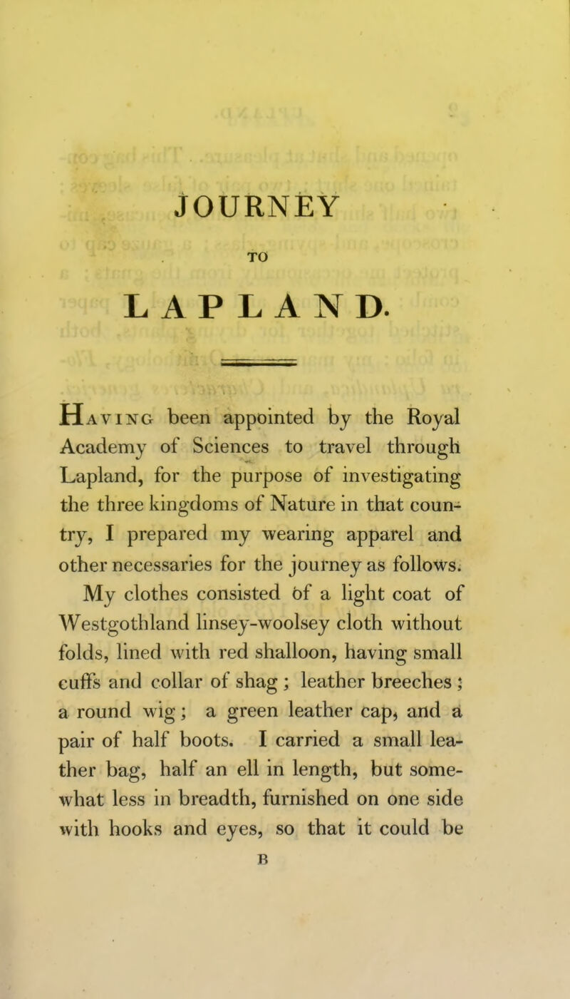 JOURNEY TO LAPLAND. Having been appointed by the Royal Academy of Sciences to travel through Lapland, for the purpose of investigating the three kingdoms of Nature in that coun- try, I prepared my wearing apparel and other necessaries for the journey as follows. My clothes consisted of a light coat of Westgothland linsey-woolsey cloth without folds, lined with red shalloon, having small cuffs and collar of shag ; leather breeches 5 a round wig; a green leather cap^ and a pair of half boots. I carried a small lea- ther bag, half an ell in length, but some- what less in breadth, furnished on one side with hooks and eyes, so that it could be B
