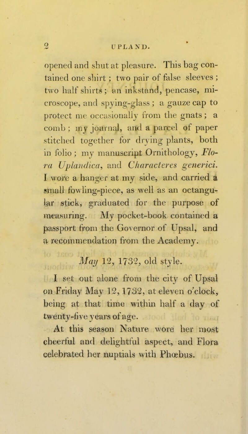 opened and shut at pleasure. This bag con- tained one shirt; two pair of false sleeves ; two half shirts; an inkstand, pencase, mi- croscope, and spying-glass ; a gauze cap to protect me occasionally from the gnats; a comb ; my journal, and a parcel of paper stitched together for drying plants, both in folio ; my manuscript Ornithology, Flo- ra Uplaudica, and Charactercs generici. I wore a hanger at my side, and carried a gmall fowling-piece, as well as an octangu- It^r stick, graduated for the purpose of measuring. My pocket-book contained a passport from the Governor of Upsal, and a recommendation from the Academy. Mqij 12, 1732, old style. ■ I set out alone from the city of Upsal on Friday May 12,1732, at eleven o'clock, being at that time within half a day of twenty-five years of age. .. r At this season Nature wore her most cheerful and delightful aspect, and Flora celebrated her nuptials with Phoebus.