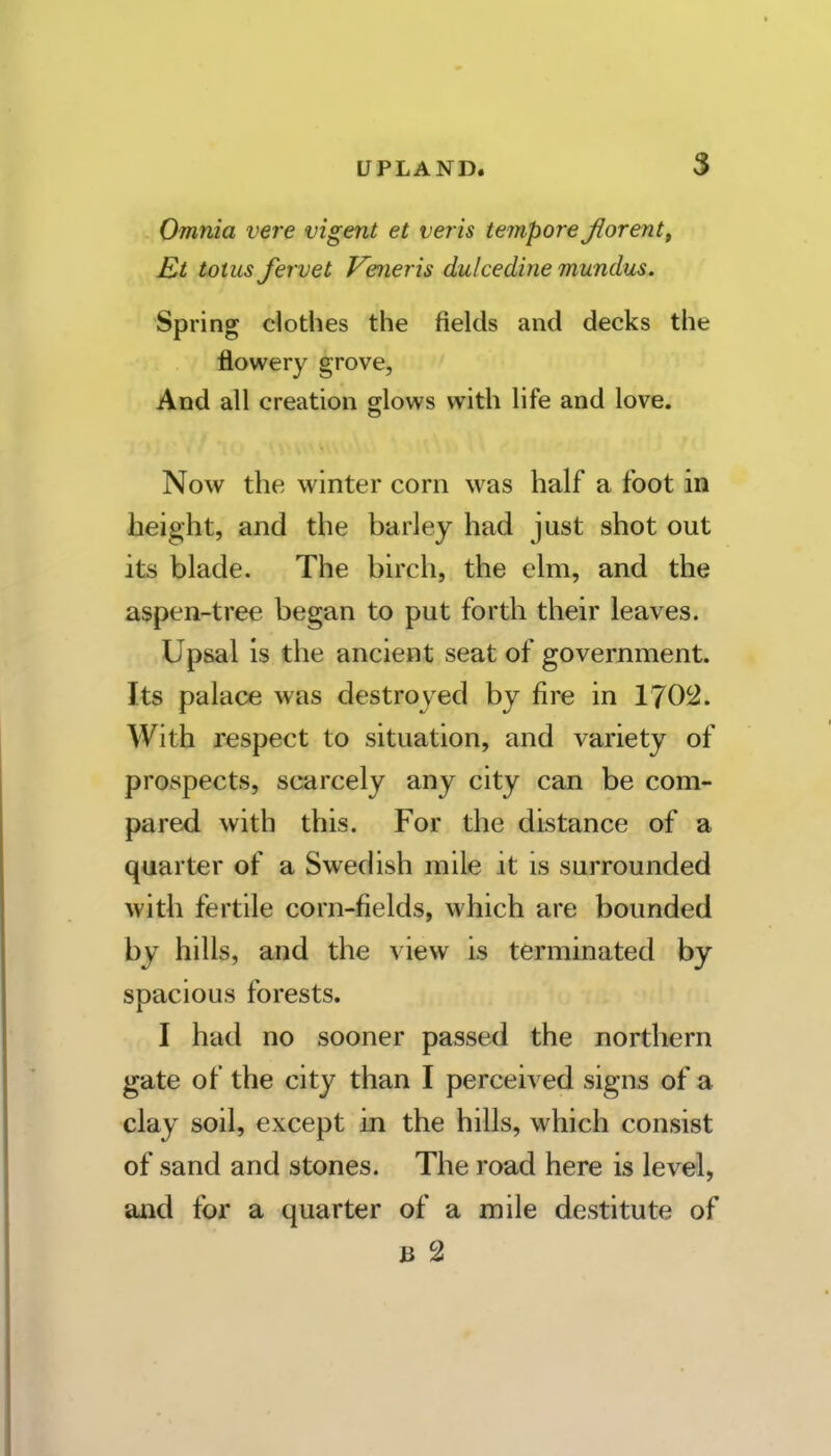 Omnia vere vigent et veris tempore fiorent^ E>t totus Jervet Veneris dulcedine mundus. Spring clothes the fields and decks the flowery grove, Aod all creation glows with life and love. Now the winter corn was half a foot in height, and the barley had just shot out its blade. The birch, the elm, and the aspen-tree began to put forth their leaves. Upsal is the ancient seat of government. Its palace was destroyed by fire in 1702. With respect to situation, and variety of prospects, scarcely any city can be com- pared with this. For the distance of a quarter of a Swedish mile it is surrounded with fertile corn-fields, which are bounded by hills, and the view is terminated by- spacious forests. I had no sooner passed the northern gate of the city than I perceived signs of a clay soil, except in the hills, which consist of sand and stones. The road here is level, and for a quarter of a mile destitute of B 2