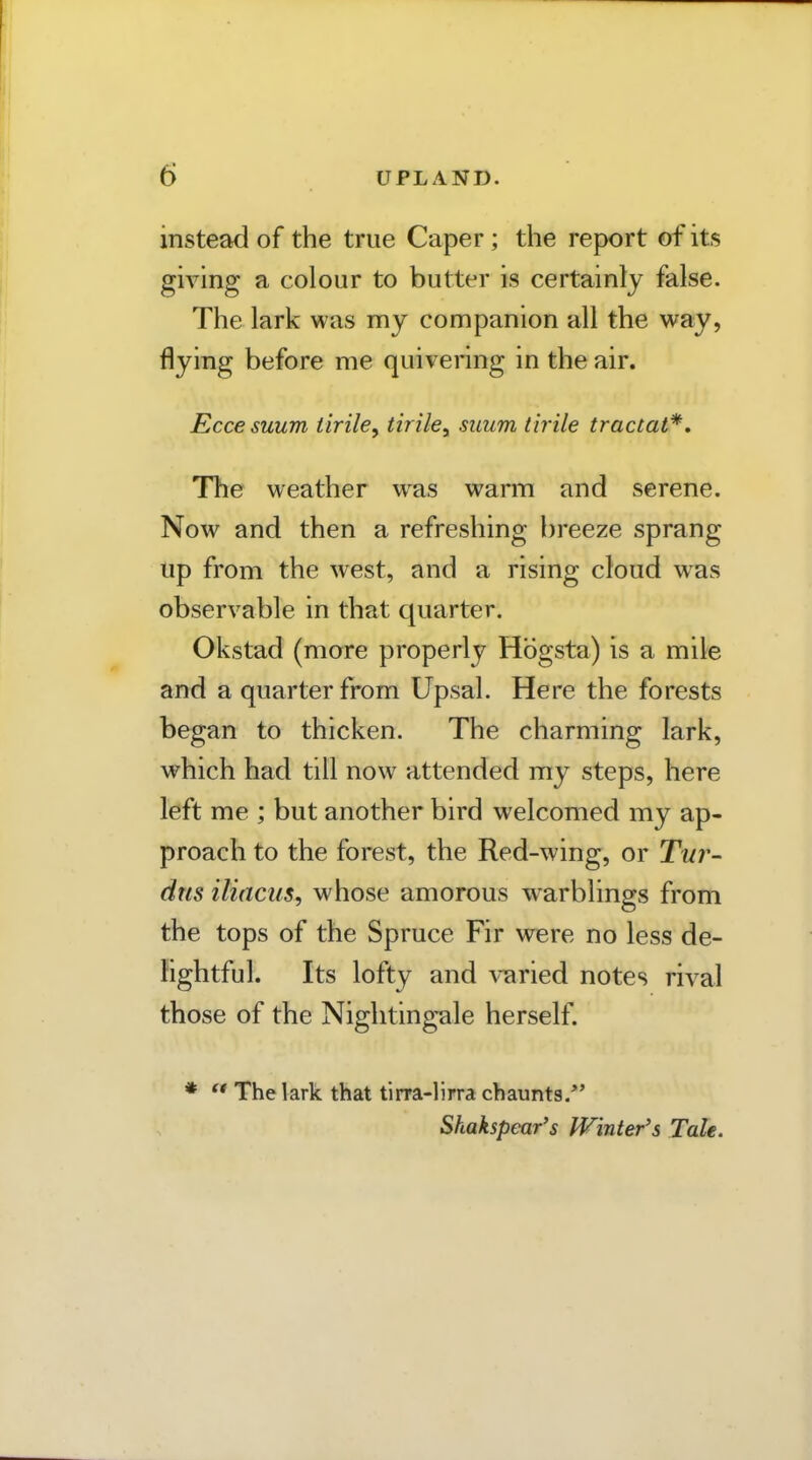 instead of the true Caper; the report of its giving a colour to butter is certainly false. The lark was my companion all the way, flying before me quivering in the air. Eccesuum tiriley tiriky suum tirile tractat*. The weather was warm and serene. Now and then a refreshing breeze sprang up from the west, and a rising cloud was observable in that quarter. Okstad (more properly Hbgsta) is a mile and a quarter from Upsal. Here the forests began to thicken. The charming lark, which had till now attended my steps, here left me ; but another bird welcomed my ap- proach to the forest, the Red-wing, or Twr- dus iliacus, whose amorous warblings from the tops of the Spruce Fir were no less de- Hghtful. Its lofty and varied notes rival those of the Nightingale herself. *  The lark that tinra-lirra chaunts. Shakspear's Winter's Tale.