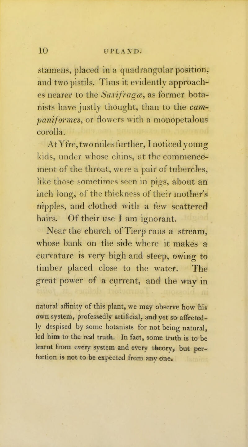 Stamens, placed in h quadrangular position, and two pistils. Thus it evidently approach- es nearer to the Saxifragce, as former bota- nists have justly thought, than to the cam panijormes^ or flov/ers with a monopetalous corolla. At Yfre, twomilesfurther, I noticed young kids, under whose chins, at the commence- ment of the throat, were a pair of tubercles, like those sometimes seen in pigs, about an inch long, of the thickness of their mother's nipples, nnd clothed with a few scattered hairs. Of their use I am ignorant. Near the church of Tierp runs a stream, whose bank on the side where it makes a cunature is very high and steep, owing to timber placed close to the water. The great power of a current, and the way in natural affinity of this plant, we may observe how his own system, professedly artificial, and yet so affected- ly despised by some botanists for not being natural, kd him to the real trutk. In fact, sonxe truth is to be learnt from every system and e\'ery theory, but per- fection is not to be expected from any one*