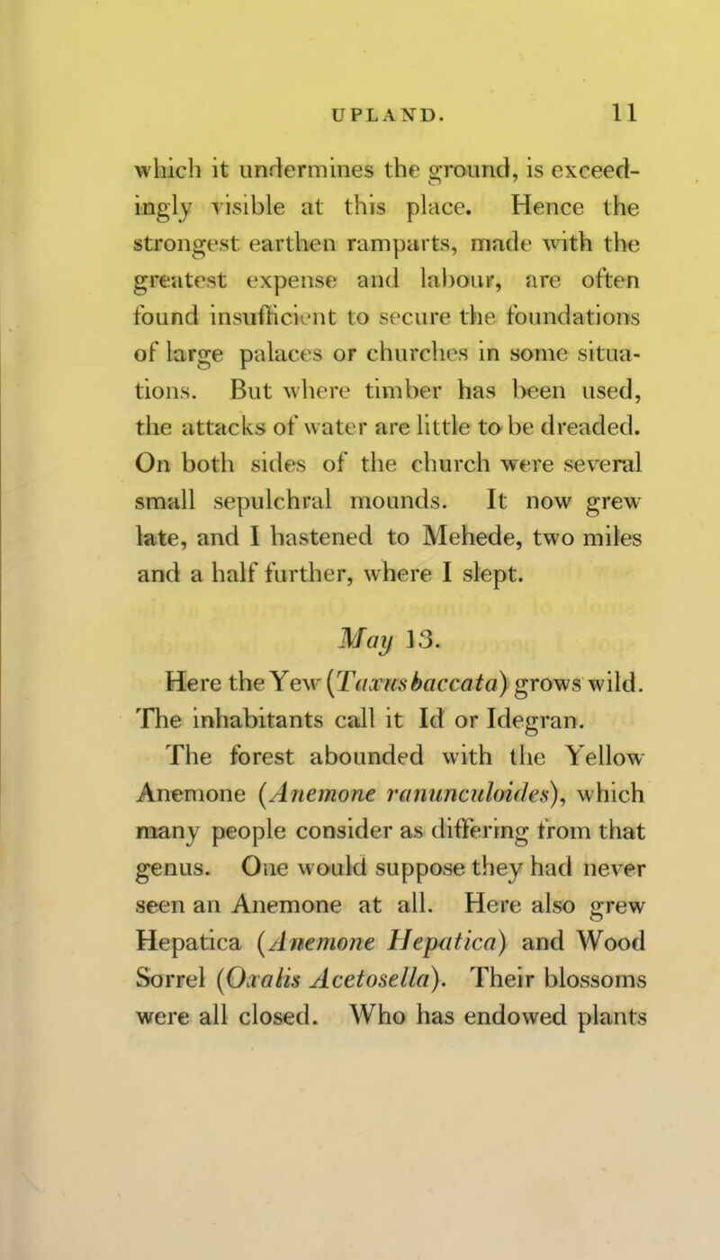 which it undermines the ground, is exceed- ingly visible at this place. Hence the strongest earthen ramparts, made with the greatest expense and lal)our, are often found insufhcient to secure the foundations of large palaces or churches in some situa- tions. But where timber has been used, the attacks of water are little to-be dreaded. On both sides of the church were several small sepulchral mounds. It now grew late, and I hastened to Mehede, two miles and a half further, where I slept. May 13. Here the Yew {Taxnsbaccata) grows wild. The inhabitants call it Id or Idegran. The forest abounded with the Yellow- Anemone (Anemone ranunculoides), which many people consider as differing from that genus. One would suppose they had never seen an Anemone at all. Here also grew Hepatica (Anemone Hepatica) and Wood Sorrel (O^ralis Acetosella). Their blossoms were all closed. Who has endowed plants