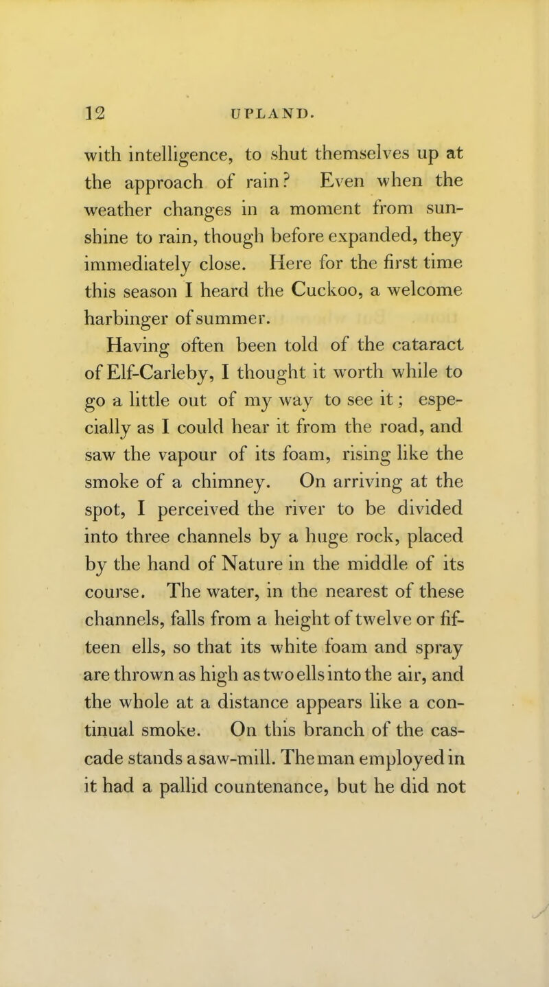 with intelligence, to shut themselves up at the approach of rain? Even when the weather changes in a moment from sun- shine to rain, though before expanded, they immediately close. Here for the first time this season I heard the Cuckoo, a welcome harbinger of summer. Having often been told of the cataract of Elf-Carleby, I thought it worth while to go a little out of my way to see it; espe- cially as I could hear it from the road, and saw the vapour of its foam, rising like the smoke of a chimney. On arriving at the spot, I perceived the river to be divided into three channels by a huge rock, placed by the hand of Nature in the middle of its course. The water, in the nearest of these channels, falls from a height of twelve or fif- teen ells, so that its white foam and spray are thrown as high as two ells into the air, and the whole at a distance appears like a con- tinual smoke. On this branch of the cas- cade stands asaw-mill. The man employed in it had a pallid countenance, but he did not