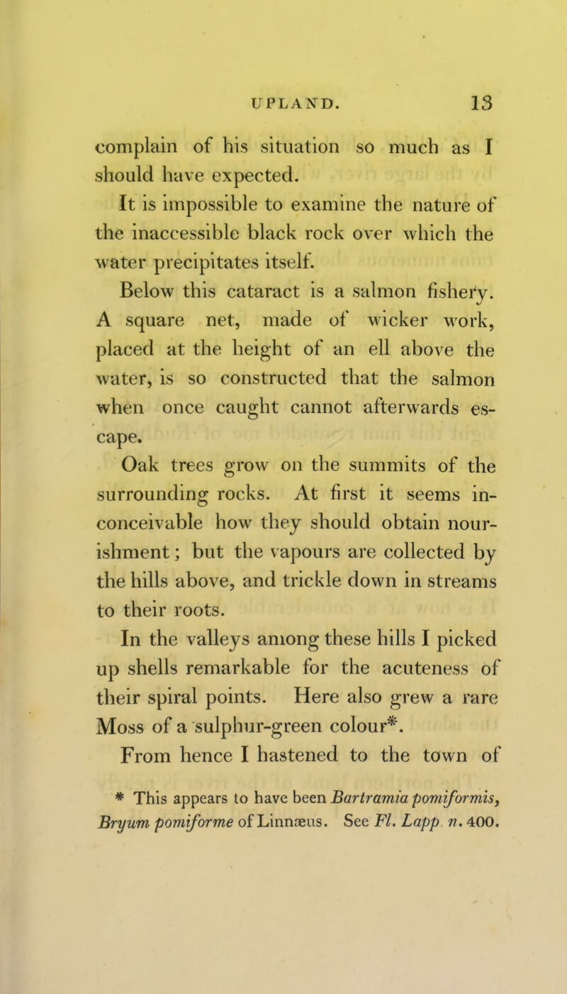 complain of his situation so much as I should have expected. It is impossible to examine the nature of the inaccessible black rock over which the water precipitates itself. Below this cataract is a salmon fishei'y. A square net, made of wicker work, placed at the height of an ell above the water^ is so constructed that the salmon when once caught cannot afterwards es- cape. Oak trees grow on the summits of the surrounding rocks. At first it seems in- conceivable how they should obtain nour- ishment ; but the vapours are collected by the hills above, and trickle down in streams to their roots. In the valleys among these hills I picked up shells remarkable for the acuteness of their spiral points. Here also grew a rare Moss of a sulphur-green colour*. From hence I hastened to the town of * This appears to ha.vc been Bartramia pomiformis, Bryum pomiforme of Linnaeus. See Fl. Lapp. r. 400.
