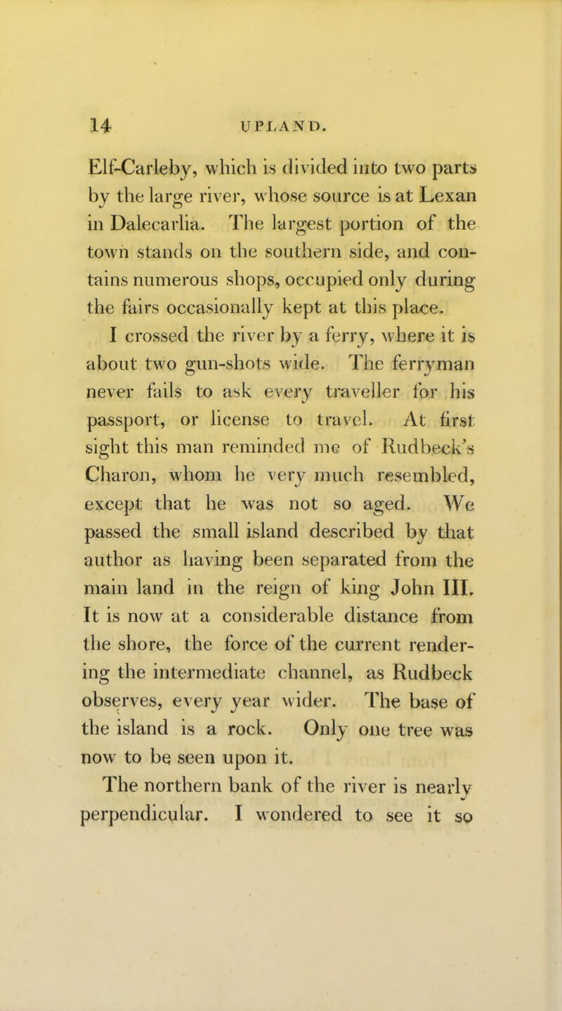 Elf-Carleby, which is divided into two parts by the large river, whose source is at Lexan in Dalecarha. The largest portion of the town stands on the southern side, and con- tains numerous shops, occupied only during the fairs occasionally kept at this place. I crossed the river by a ferry, where it is about two gun-shots wide. The ferryman never fails to ask every traveller for his passport, or license to travel. At first sight this man reminded me of Rudbeck's Charon, whom he very much resembled, except that he was not so aged. We passed the small island described by that author as having been separated from the main land in the reign of king John III. It is now at a considerable distance from the shore, the force of the current render- ing the intermediate channel, as Rudbeck observes, every year wider. The base of the island is a rock. Only one tree was now to be seen upon it. The northern bank of the river is nearly perpendicular. I wondered to see it so