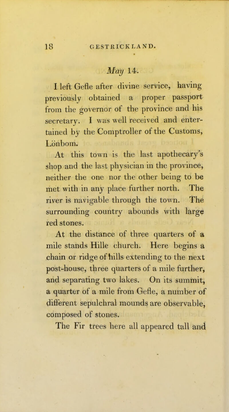 May 14. I left Gefle after divine service, having previously obtained a proper passport from the governor of the province and his secretary. I was well received and enter- tained by the Comptroller of the Customs, Lbnbom. At this town is the last apothecary's shop and the last physician in the province, neither the one nor the other being to be met with in any place further north. The river is navigable through the town. The surrounding country abounds with large red stones. At the distance of three quarters of a mile stands Hille church. Here begins a chain or ridge of hills extending to the next post-house, three quarters of a mile further, and separating two lakes. On its summit, a quarter of a mile from Gefle, a number of different sepulchral mounds are observable, composed of stones. The Fir trees here all appeared tall and