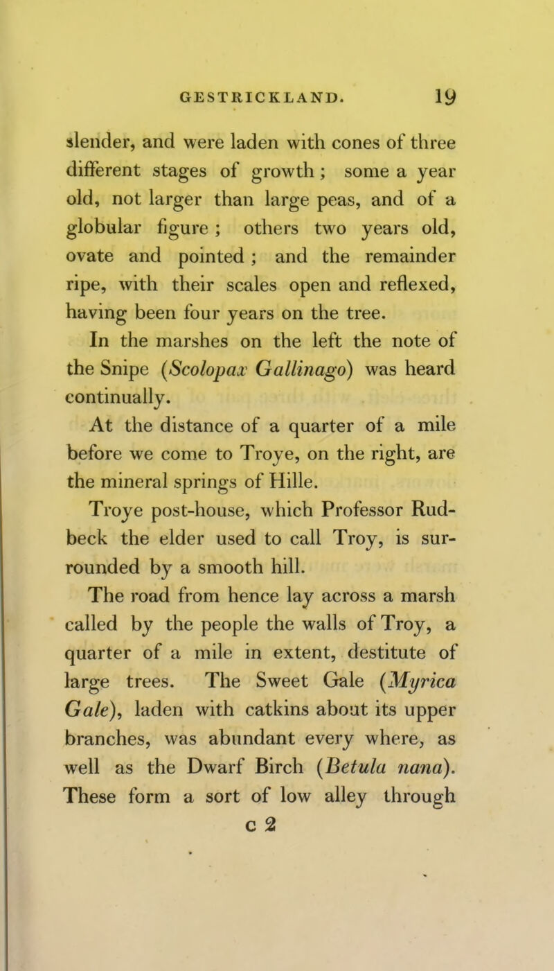 slender, and were laden with cones of three different stages of growth; some a year old, not larger than large peas, and of a globular figure ; others two years old, ovate and pointed; and the remainder ripe, with their scales open and reflexed, having been four years on the tree. In the marshes on the left the note of the Snipe (Scolopa.v Gallinago) was heard continually. At the distance of a quarter of a mile before we come to Troye, on the right, are the mineral springs of Hille. Troye post-house, which Professor Rud- beck the elder used to call Troy, is sur- rounded by a smooth hill. The road from hence lay across a marsh called by the people the walls of Troy, a quarter of a mile in extent, destitute of large trees. The Sweet Gale (Myrica Gale), laden with catkins about its upper branches, was abundant every where, as well as the Dwarf Birch (Betula nana). These form a sort of low alley through c 2
