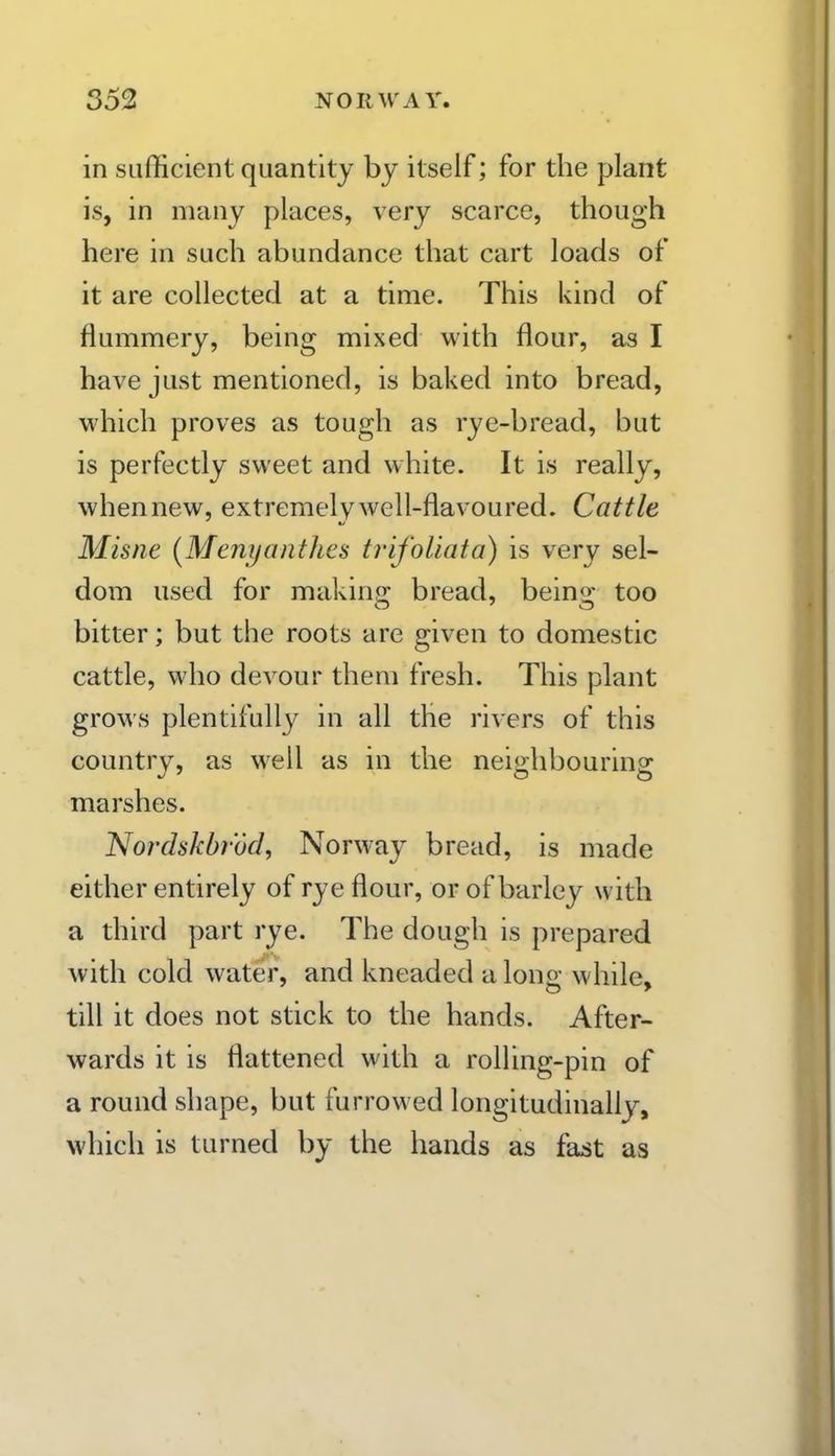in sufficient quantity by itself; for the plant is, in many places, very scarce, though here in such abundance that cart loads of it are collected at a time. This kind of flummery, being mixed with flour, as I have just mentioned, is baked into bread, which proves as tough as rye-bread, but is perfectly sweet and white. It is really, when new, extremely well-flavoured. Cattle Misne [Menijanthes trifoUata) is very sel- dom used for makino; bread, beino; too bitter; but the roots are given to domestic cattle, who devour them fresh. This plant grows plentifull}^ in all the rivers of this country, as well as in the neighbouring marshes. Nordskbrdcl, Norway bread, is made either entirely of rye flour, or of barley with a third part rye. The dough is prepared with cold water, and kneaded a long while, till it does not stick to the hands. After- wards it is flattened with a rolling-pin of a round shape, but furrowed longitudinally, which is turned by the hands as fa^t as