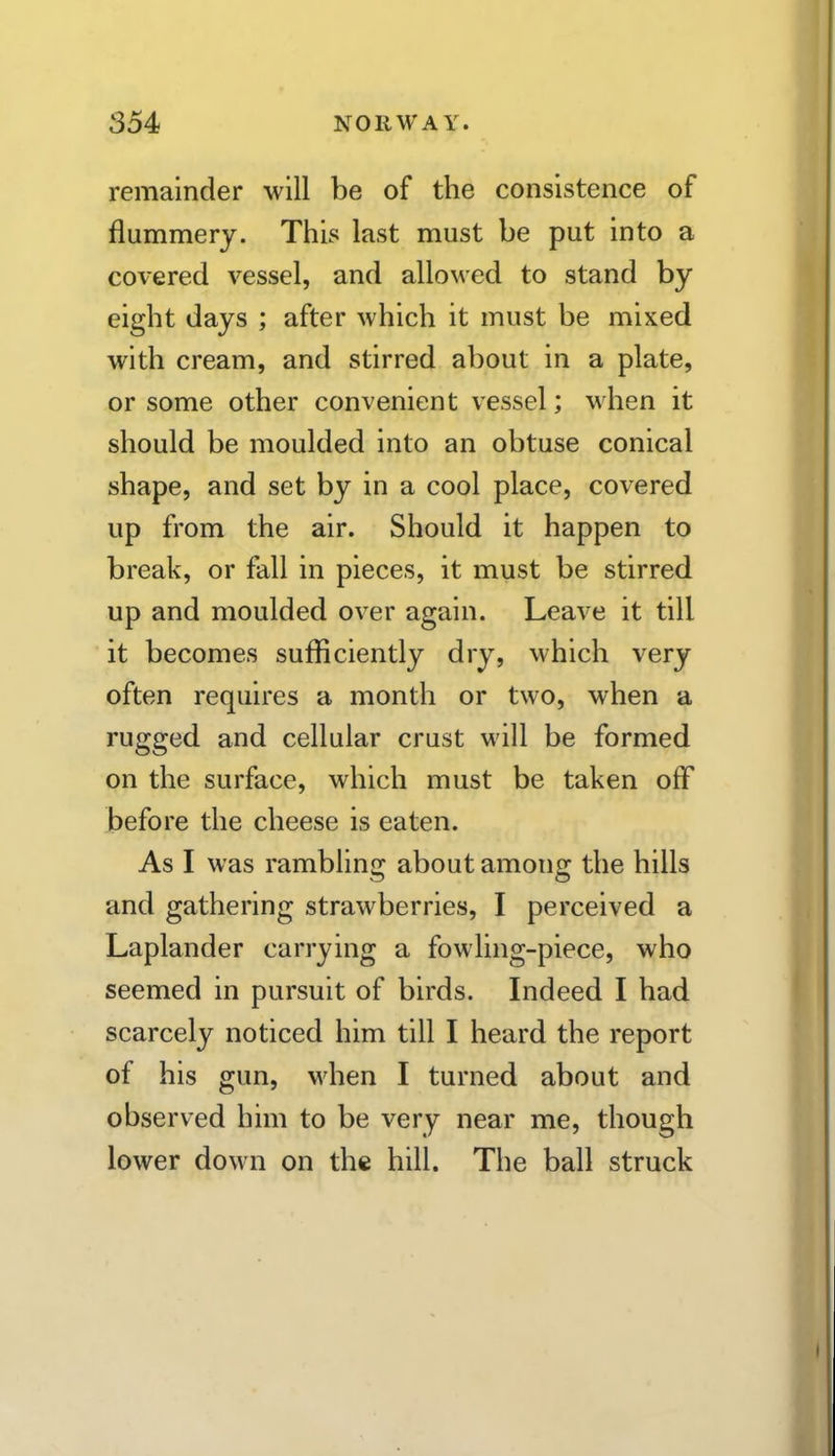 remainder will be of the consistence of flummery. This last must be put into a covered vessel, and allowed to stand by eight days ; after which it must be mixed with cream, and stirred about in a plate, or some other convenient vessel; when it should be moulded into an obtuse conical shape, and set by in a cool place, covered up from the air. Should it happen to break, or fall in pieces, it must be stirred up and moulded over again. Leave it till it becomes sufficiently dry, which very often requires a month or two, when a rugged and cellular crust will be formed on the surface, which must be taken off before the cheese is eaten. As I was rambling about among the hills and gathering strawberries, I perceived a Laplander carrying a fowling-piece, who seemed in pursuit of birds. Indeed I had scarcely noticed him till I heard the report of his gun, when I turned about and observed him to be very near me, though lower down on the hill. The ball struck