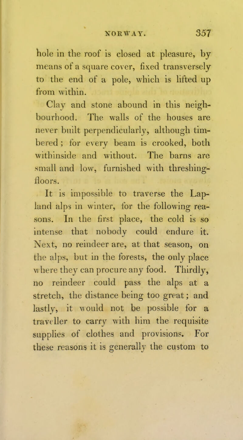 hole in the roof is closed at pleasure, by means of a square cover, fixed transversely to the end of a pole, which is lifted up from within. Clay and stone abound in this neigh- bourhood. The walls of the houses are never built perpendicularly, although tim- bered ; for every beam is crooked, both withinside and without. The barns are small and low, furnished with threshing- floors. It is impossible to traverse the Lap- land alps in winter, for the following rea- sons. In the first place, the cold is so intense that nobody could endure it. Next, no reindeer are, at that season, on the alps, but in the forests, the only place where they can procure any food. Thirdly, no reindeer could pass the alps at a stretch, the distance being too great; and lastly, it would not be possible for a traveller to carry with him the requisite supplies of clothes and provisions. For these reasons it is generally the custom to