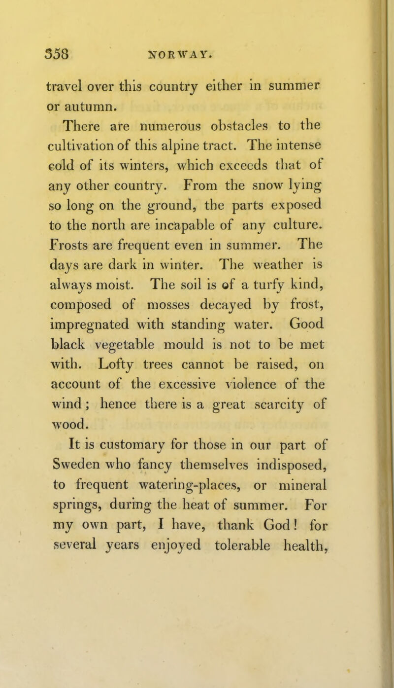 travel over this country either in summer or autumn. There are numerous obstacles to the cultivation of this alpine tract. The intense cold of its winters, which exceeds that of any other country. From the snow lying so long on the ground, the parts exposed to the north are incapable of any culture. Frosts are frequent even in summer. The days are dark in winter. The weather is always moist. The soil is of a turfy kind, composed of mosses decayed by frost, impregnated with standing water. Good black vegetable mould is not to be met with. Lofty trees cannot be raised, on account of the excessive v iolence of the wind j hence there is a great scarcity of wood. It is customary for those in our part of Sweden who fancy themselves indisposed, to frequent watering-places, or mineral springs, during the heat of summer. For my own part, I have, thank God! for several years enjoyed tolerable health,