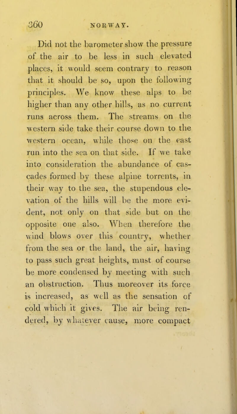 Did not the barometer show the pressure of the air to be less in such elevated places, it would seem contrary to reason that it should be so, upon the following principles. We know these alps to be higher than any other hills, as no current runs across them. The streams on the western side take their course down to the western ocean, while those on the east run into the sea on that side. If we take into consideration the abundance of cas- cades formed by these alpine torrents, in their way to the sea, the stupendous ele- vation of the hills will be the more evi- dent, not only on that side but on the opposite one also. When therefore the wind blows over this country, whether fi'om the sea or the land, the air, having to pass such great heights, must of course be more condensed by meeting w ith such an obstruction. Thus moreover its force is increased, as well as the sensation of cold which it gives. The air being ren- dered, by wliaiever cause, more compact