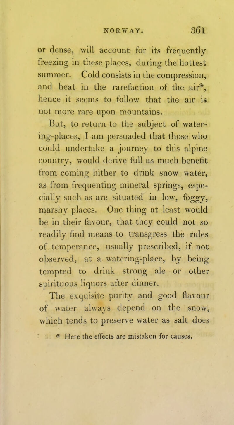 or dense, will account for its frequently freezing in these places, during the hottest summer. Cold consists in the compression, and heat in the rarefaction of the air*, hence it seems to follow that the air is not more rare upon mountains. But, to return to the subject of water- ing-places, I am persuaded that those who could undertake a journey to this alpine country, would derive full as much benefit from coming hither to drink snow water, as from frequenting mineral springs, espe- cially such as are situated in low, foggy, marshy places. One thing at least would be in their favour, that they could not so readily find means to transgress the rules of temperance, usually prescribed, if not observed, at a watering-place, by being tempted to drink strong ale or other spirituous liquors after dinner. The exquisite purity and good flavour of water always depend on the snow, which tends to preserve water as salt does * Here the effects are mistaken for causes.