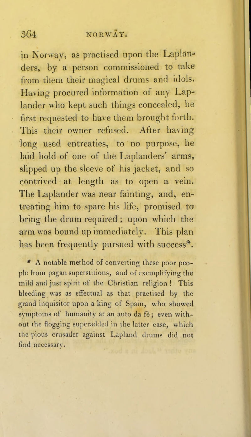 in Norway, as practised upon the Lapldn- ders, by a person commissioned to take from them their mairical drums and idols. Having procured information of any Lap- lander who kept such things concealed, he first requested to have them brought forth. This their owner refused. After having long used entreaties, to no purpose, he laid hold of one of the Laplanders' arms, slipped up the sleeve of his jacket, and so contrived at length as to open a vein. The Laplander was near fainting, and, en- treating him to spare his life, promised to bring the drum required ; upon which the arm was bound up immediately. This plan has been frequently pursued with success*. * A notable method of converting these poor peo- ple from pagan superstitions, and of exemplifying the mild and just spirit of the Christian religion! This bleeding was as effectual as that practised by the grand inquisitor upon a king of Spain, who showed symptoms of humanity at an auto da f6; even with- out the flogging superadded in the latter case, which the pious crusader against Lapland drums did not find necessary.