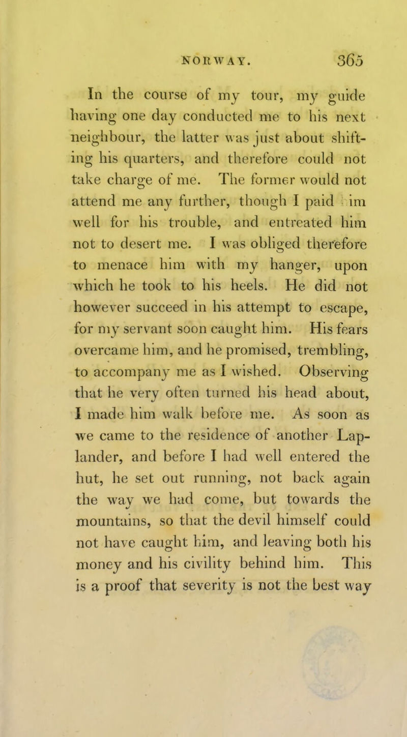 In the course of my tour, my guide having one day conducted me to his next neighbour, the latter was just about shitt- ing his quarters, and therefore could not take charge of me. The former would not attend me any further, though I paid im well for his trouble, and entreated him not to desert me. I was obliged therefore to menace him with my hanger, upon which he took to his heels. He did not however succeed in his attempt to escape, for my servant soon caught him. His fears overcame him, and he promised, trembling, to accompany me as I wished. Observing that he very often turned his head about, I made him walk before me. As soon as we came to the residence of another Lap- lander, and before I had well entered the hut, he set out running, not back again the wav we had come, but towards the mountains, so that the devil himself could not have caught him, and leaving both his money and his civility behind him. This is a proof that severity is not the best way