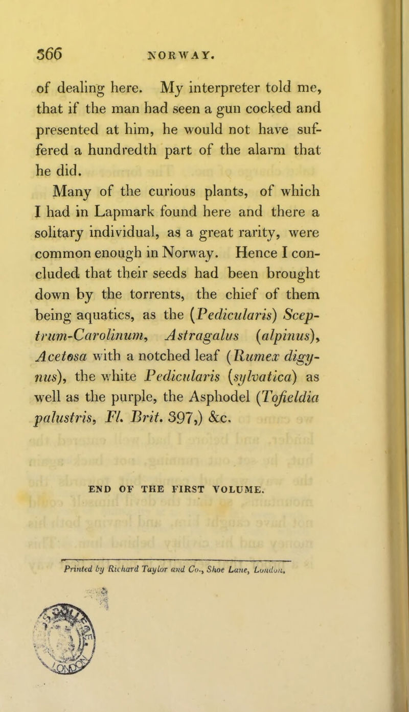 566 XORM'AY. of dealing here. My interpreter told me, that if the man had seen a gun cocked and presented at him, he would not have suf- fered a hundredth part of the alarm that he did. Many of the curious plants, of which I had in Lapmark found here and there a solitary individual, as a great rarity, were common enough in Norway. Hence I con- cluded that their seeds had been brought down by the torrents, the chief of them being aquatics, as the (Fedicularis) Seep- trum-Carolinum^ Astragalus [alpinus)y Acetesa with a notched leaf (Jlumex digy- 7ius), the v.'hite Pedicularis {si/lvatica) as w^ell as the purple, the Asphodel (Tofieldia palustris, FL Brit, 397,) &c. END OF THE FIRST VOLUME. Printed by Richard Taylor and Co.y Shoe Lane, London.