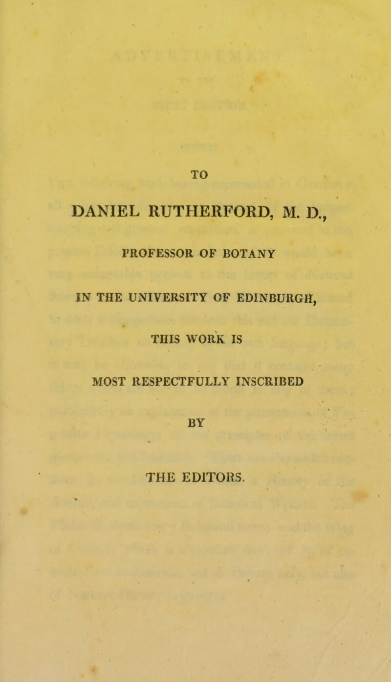 TO DANIEL RUTHERFORD, M. D., PROFESSOR OF BOTANY IN THE UNIVERSITY OF EDINBURGH, THIS WORK IS MOST RESPECTFULLY INSCRIBED BY THE EDITORS.