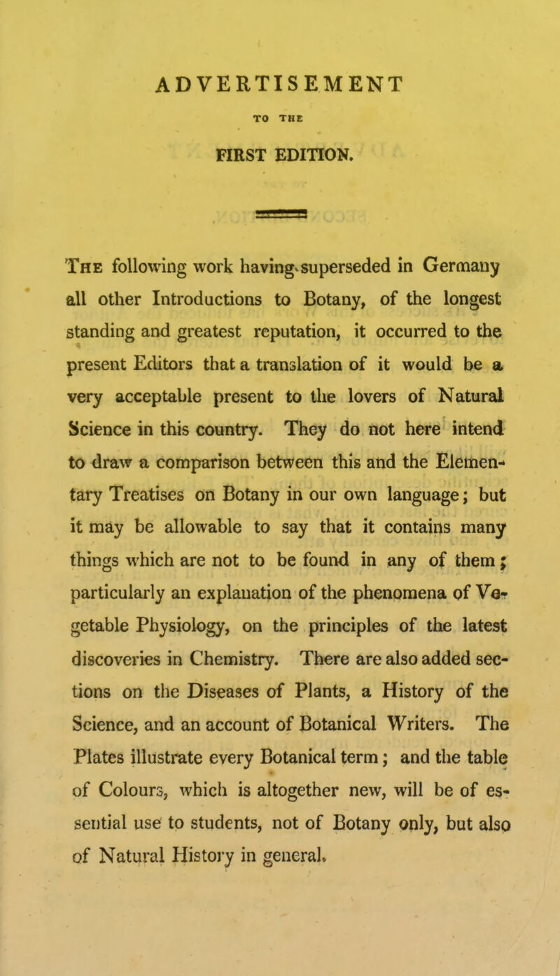 TO THE FIRST EDITION. The following work havingvsuperseded in Germany all other Introductions to Botany, of the longest standing and greatest reputation, it occurred to the present Editors that a translation of it would be a very acceptable present to the lovers of Natural Science in this country. They do not here intend to draw a comparison between this and the Elemen- tary Treatises on Botany in our own language; but it may be allowable to say that it contains many things which are not to be found in any of them ; particularly an explanation of the phenomena of Vo* getable Physiology, on the principles of the latest discoveries in Chemistry, There are also added sec- tions on the Diseases of Plants, a History of the Science, and an account of Botanical Writers. The Plates illustrate every Botanical term; and the table of Colours, which is altogether new, will be of es- sential use to students, not of Botany only, but also of Natural Histoj-y in general.