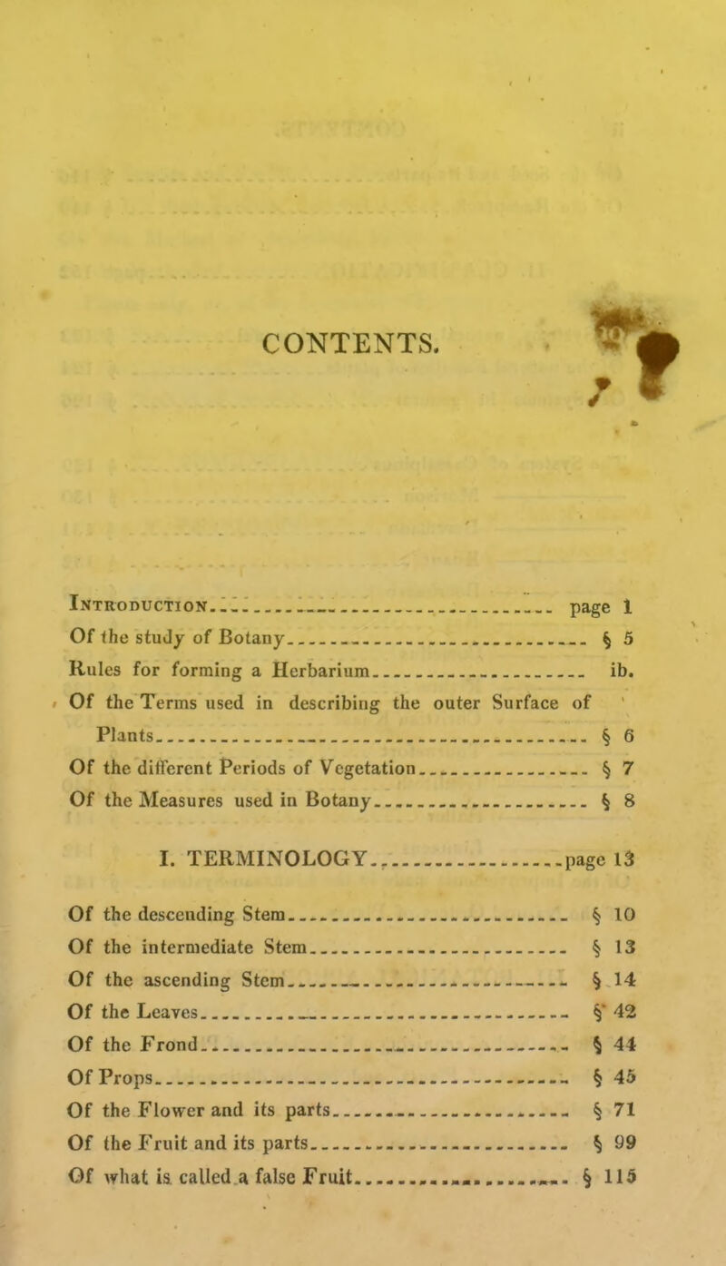 CONTENTS. Introduction..-. _ page 1 Of the study of Botany § 5 Rules for forming a Herbarium ib. ' Of the Terms used in describing the outer Surface of Plants § 6 Of the different Periods of Vegetation § 7 Of the Measures used in Botany § 8 I. TERMINOLOGY.. page l5 Of the descending Stem _ § 10 Of the intermediate Stem § 13 Of the ascending Stem § 14 Of the Leaves _ §42 Of the Frond - § 44 Of Props § 45 Of the Flower and its parts . § 71 Of the Fruit and its parts ^ 99 Of Ay hat i& called .a false Fruit »«. § 115