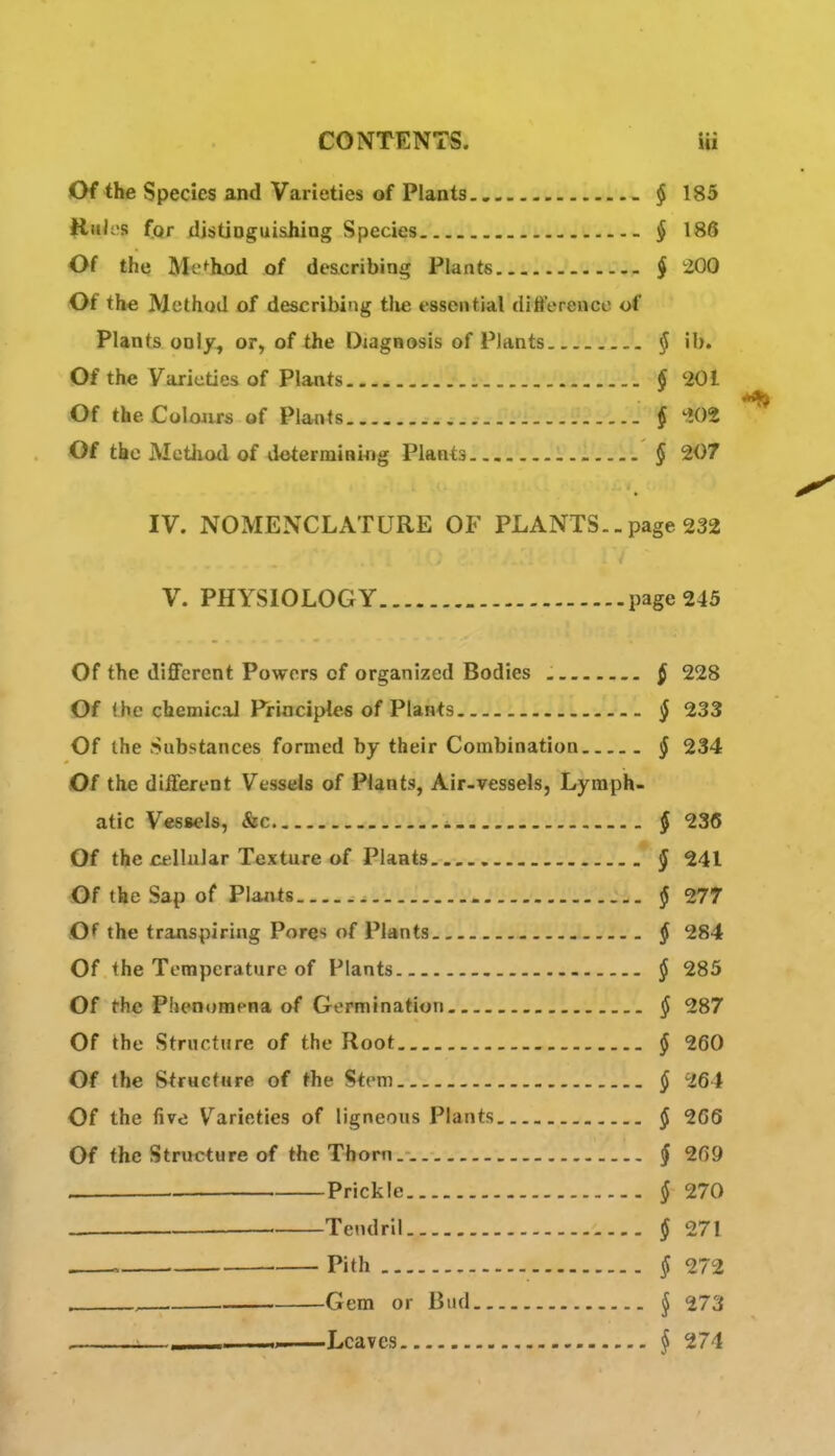 Of the Species and Varieties of Plants $ 185 Hk'^'S (or distioguiahing Species § 186 Of the Method of describing Plants § 200 Of the Method of describing tlie essential difference of Plants only, or, of the Diagnosis of Plants § ib. Of the Varieties of Plants § 201 Of the Colojirs of Plants § 'lOi Of the Method of determining Plants l.!..!. § 207 IV. NOMENCLATURE OF PLANTS.-page 232 V. PHYSIOLOGY page 245 Of the different Powers of organized Bodies § 228 Of the chemicaJ Principles of Plants § 233 Of the Substances formed by their Combination § 234 Of the different Vessels of Plants, Air-vessels, Lymph- atic Vessels, &c § 236 Of the cellular Texture of Plants § 241 Of the Sap of Plants § 277 Of the transpiring Pores of Plants § 284 Of the Temperature of Plants § 285 Of the Phenomena of Germination § 287 Of the Structure of the Root § 260 Of the Structure of the Stem § 264 Of the five Varieties of ligneous Plants § 266 Of the Strncture of the Thorn. § 269 Prickle § 270 Tendril § 271 , Pith § 272 . . Gem or Bud ^ 273 :— Tinyf° § 274