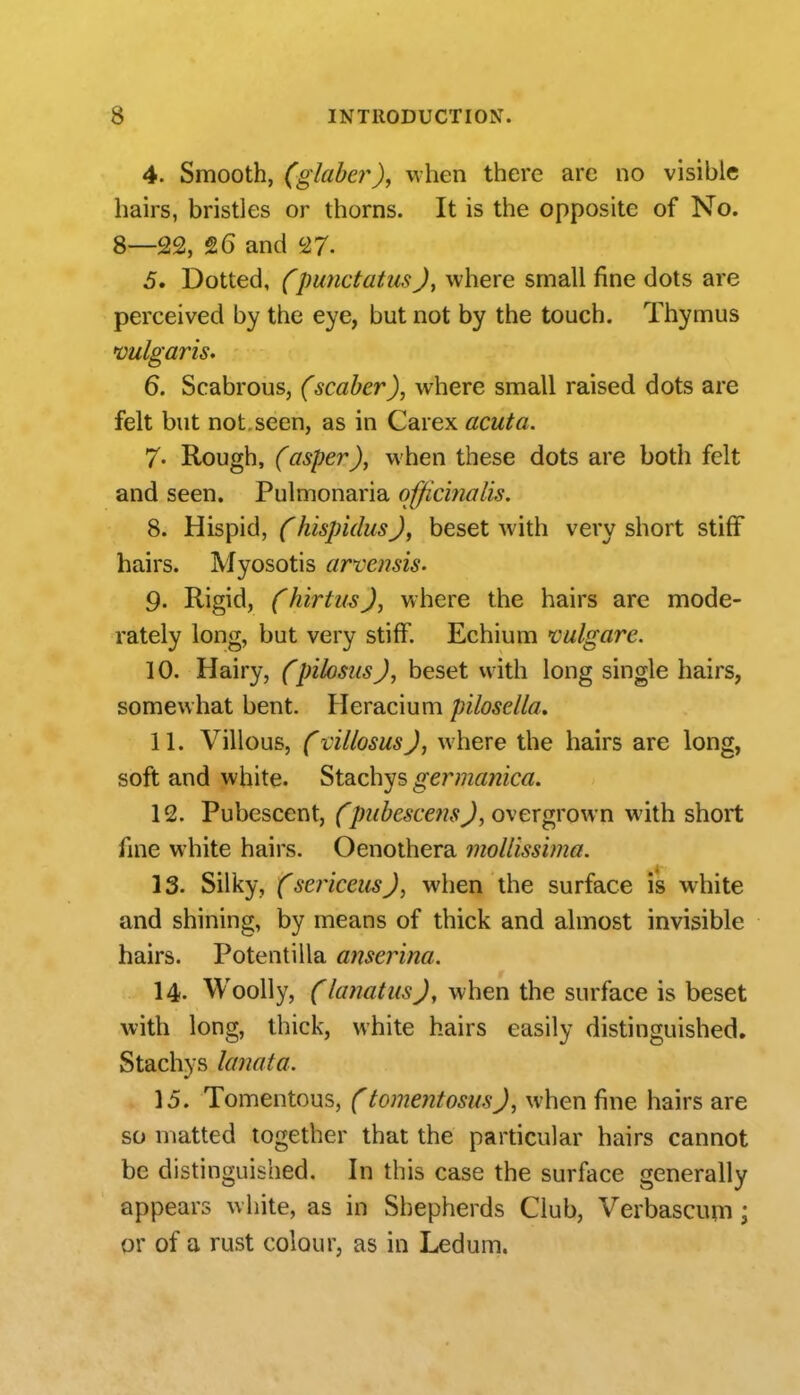 4. Smooth, (glaber)j when there arc no visible hairs, bristles or thorns. It is the opposite of No. 8—22, 26 and 27- 5. Dotted, (punctatusJ, where small fine dots are perceived by the eye, but not by the touch. Thymus vulgaris. 6. Scabrous, (scaber), where small raised dots are felt but not seen, as in Carex acuta. 7- Rough, (asper), when these dots are both felt and seen. Pulmonaria officinalis. 8. Hispid, (hispidusJ, beset with very short stiff hairs. Myosotis arvemis. 9. Rigid, f hirtusJ, where the hairs are mode- rately long, but very stiff. Echium vulgare. 10. Hairy, CpilostisJ, beset with long single hairs, somewhat bent. Heracium pilosella. 11. Villous, f villosusj, where the hairs are long, soft and white. Stachys germanica. 12. Pubescent, (pubescefis J, oxer grown with short fine white hairs. Oenothera mollissima. 13. Silky, (sericcusj, when the surface is white and shining, by means of thick and almost invisible hairs. Potentilla anserina. 14. Woolly, (lanatusj, when the surface is beset with long, thick, white hairs easily distinguished. Stachys lanata. 15. Tomentous, (tomentosusJ, when fine hairs are so matted together that the particular hairs cannot be distinguished. In this case the surface generally appears white, as in Shepherds Club, Verbascum; or of a rust colour, as in Ledum.