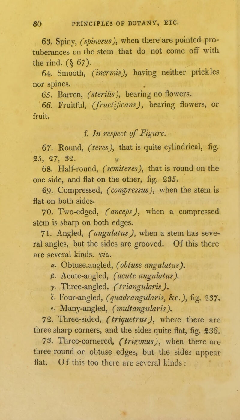 63. Spiny, (spinosus), when there are pointed pro- tuberances on the stem that do not come off with the rind. (§ 67). 64. Smooth, (inermis), having neither prickles nor spines. 65. Barren, (sterilis), bearing no flowers. 66. Fruitful, (j'ructijicans), bearing flowers, or fruit. f. In respect of Figure. 67. Round, (.teres), that is quite cylindrical, fig. 25, 27, 3i2. ^ 68. Half-round, (semiteres), that is round on the one side, and flat on the other, fig. 235. 69. Compressed, (compressus), when the stem is flat on both sides. 70. Two-edged, (ancepsJ, when a compressed stem is sharp on both edges. 71. Angled, Cangulatus)y when a stem has seve- ral angles, but the sides are grooved. Of this there are several kinds, mz. a. Obtuse.angled, (obtuse angulatus), p>. Acute-angled, (acute angulatus). 7. Three-angled. CtriarigularisJ. I- Four-angled, (quadrangular is, Sic), fig, 237* «. Many-angled, (mult angular is), 72. Three-sided, (triquetrusJ, where there are three sharp corners, and the sides quite flat, fig. 236. 73. Three-cornered, (tri(i;onus), when there are three round or obtuse edges, but the sides appear flat. O f this too there are several kinds :