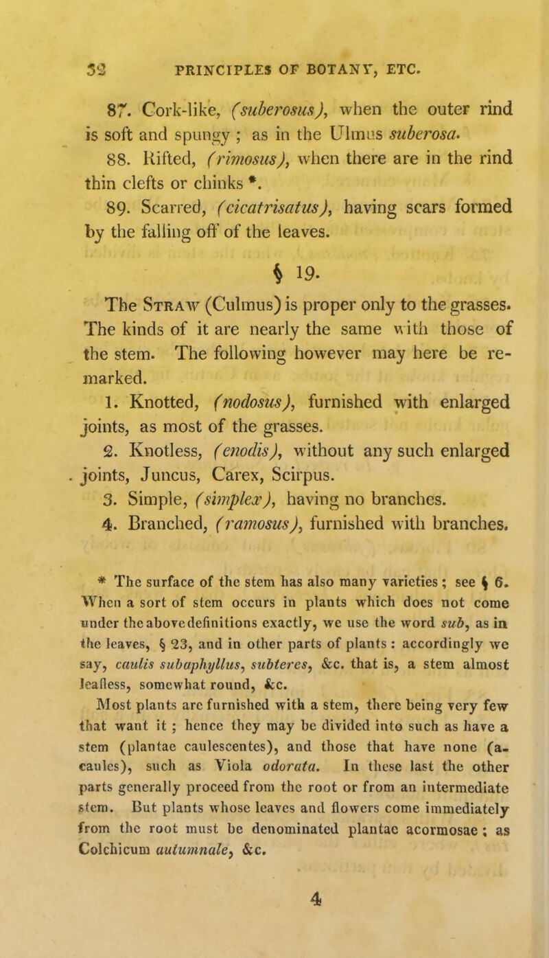 sr. Cork-like, (siiberosus), when the outer rind is soft and spungy ; as in the Ulmus suberosa. 88. Rifted, (rimosus), when there are in the rind thin clefts or chinks *. 89. Scarred, (cicatrisatus), having scars formed by the falling off of the leaves. ^ 19. The Straav (Culmus) is proper only to the grasses. The kinds of it are nearly the same m ith those of the stem. The following however may here be re- marked. 1. Knotted, (nodosus), furnished with enlarged joints, as most of the grasses. 2. Knotless, (enodis), without any such enlarged joints, Juncus, Carex, Scirpus. 3. bim^Ae, (simplex), having no branches. 4. Branched, (ramosusfurnished with branches. * The surface of the stem has also many Tarieties; see ^ 6. When a sort of stem occurs in plants which does not come under the above definitions exactly, we use the word sub, as in the leaves, § 23, and in other parts of plants : accordingly we say, caulis subuphylhis^ subteres, &c. that is, a stem almost leafless, somewhat round, fcc. Most plants arc furnished with a stem, there being very few that want it ; hence they may be divided into such as have a stem (plantae caulescentes), and those that have none (a. caules), such as Viola odorata. In these last the other parts generally proceed from the root or from an intermediate stem. But plants whose leaves and flowers come immediately from the root must be denominated plantae acormosae; as Colchicum autumnale^ &c.