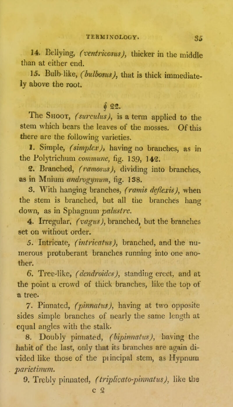 14. Bellying, (ventrkosus), thicker in the middle than at either end. 15. Bulb like, (bulbosus), that is thick immediate- ly above the root. § 22. The Shoot, (surailus), is a term applied to the stem which bears the leaves of the mosses. Of this there are the following varieties. 1. Simple, (simplex), having no branches, as in the Polytrichum commune, fig. 13.9, 142. 2. Branched, (ramosus), dividing into branches, as in Mnium androgynum^ fig. 138. S. With hanging branches, (ramis deflexis), when the stem is branched, but all the branches hang down, as in Sphagnum palustre. 4. Irregular, ('vagus), branched, but the branches set on without order. 5. Intricate, (intricatns), branched, and the nu- merous protuberant branches running into one ano- ther. 6. Tree-like, (dendroides), standing erect, and at the point a crowd of thick branches, like the top of a tree. 7- Pinnated, fpinnahis), having at two opposite sides simple branches of nearly the same length at equal angles with the stalk. 8. Doubly pinnated, (bipimiatus), having the habit of the last, only that its branches are again di- vided like those of the piincipal stem, as Hypnum parietinum. 9, Trebly pinnated, (tripl'mto-pmnatus), like the c 2