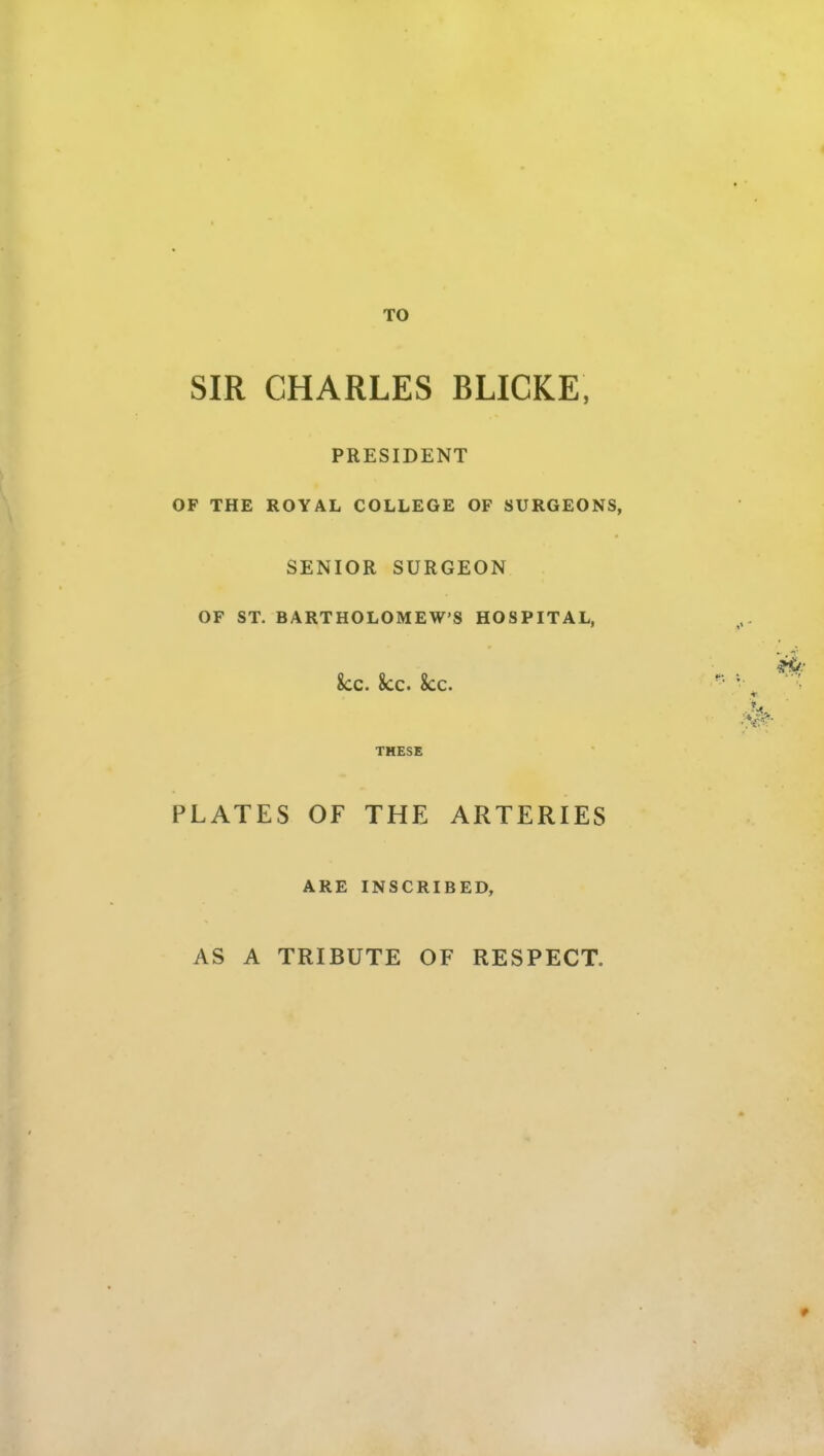 TO SIR CHARLES BLICKE, PRESIDENT OF THE ROYAL COLLEGE OF SURGEONS, SENIOR SURGEON OF ST. BARTHOLOMEW'S HOSPITAL, 8cc. 8cc. 8cc. THESE PLATES OF THE ARTERIES ARE INSCRIBED, AS A TRIBUTE OF RESPECT.