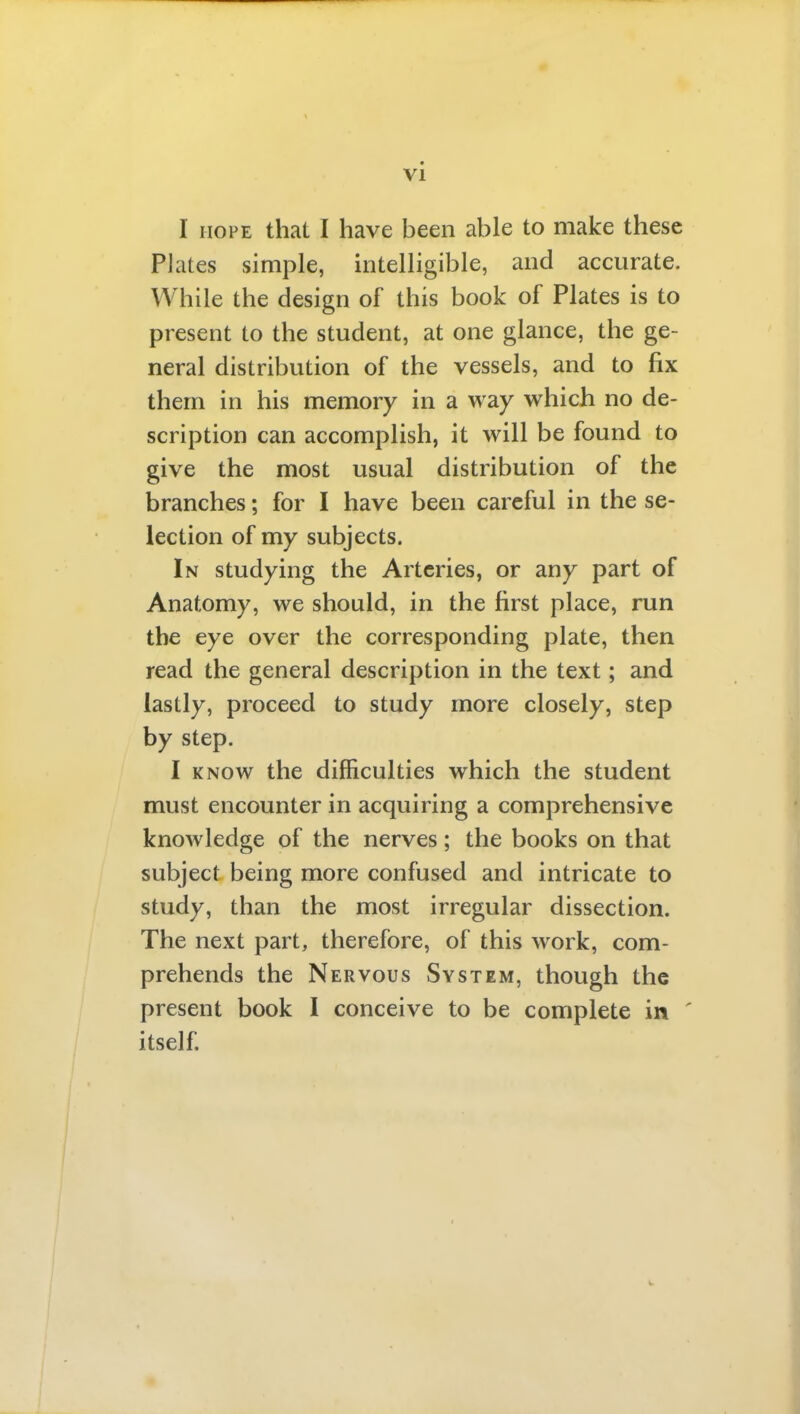 I HOPE that I have been able to make these Plates simple, intelligible, and accurate. While the design of this book of Plates is to present to the student, at one glance, the ge- neral distribution of the vessels, and to fix them in his memory in a way which no de- scription can accomplish, it will be found to give the most usual distribution of the branches; for I have been careful in the se- lection of my subjects. In studying the Arteries, or any part of Anatomy, we should, in the first place, run the eye over the corresponding plate, then read the general description in the text; and lastly, proceed to study more closely, step by step. I KNOW the difficulties which the student must encounter in acquiring a comprehensive knowledge of the nerves; the books on that subject being more confused and intricate to study, than the most irregular dissection. The next part, therefore, of this work, com- prehends the Nervous System, though the present book 1 conceive to be complete in ' itself.