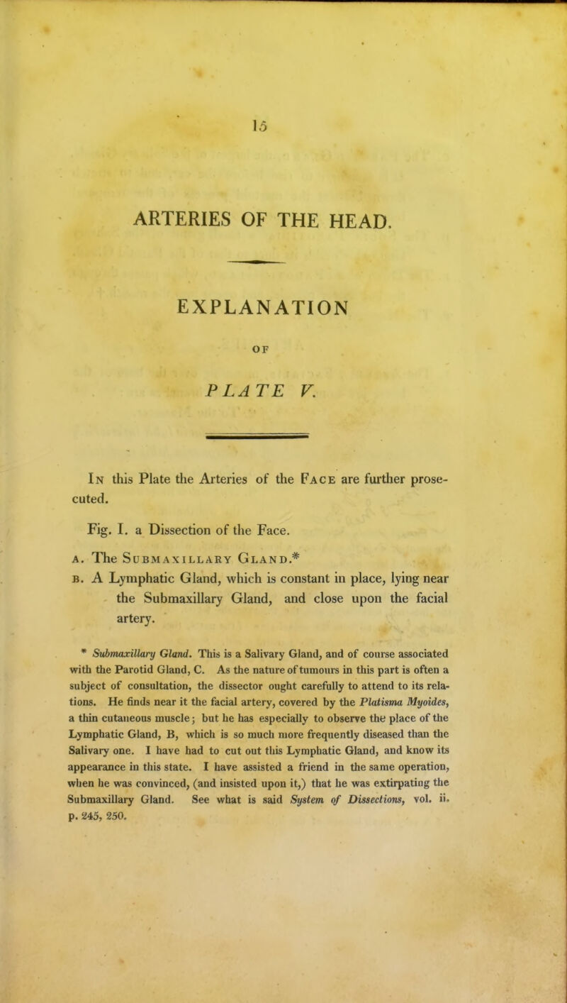 ARTERIES OF THE HEAD. EXPLANATION OF PLATE V. In this Plate the Arteries of the Face are further prose- cuted. Fig. I. a Dissection of the Face. A. The Submaxillary Gland.* B. A Lymphatic Gland, which is constant in place, lying near the Submaxillary Gland, and close upon the facial artery. * Submaxillary Gland. This is a Salivary Gland, and of course associated with the Parotid Gland, C. As the nature of tumours in this part is often a subject of consultation, the dissector ought carefully to attend to its rela- tions. He finds near it the facial artery, covered by the Platisma Myoides, a thin cutaneous muscle; but he has especially to observe the place of the Lymphatic Gland, B, which is so much more frequently diseased than the Salivary one. I have had to cut out this Lymphatic Gland, and know its appearance in this state. I have assisted a friend in the same operation, when he was convinced, (and insisted upon it,) that he was extirpating the Submaxillary Gland. See what is said System of Dissections, vol. ii. p. 245, 250.